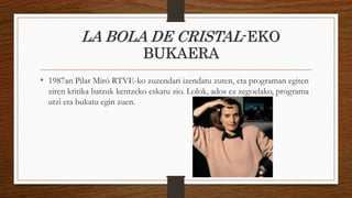 LA BOLA DE CRISTAL-EKO
BUKAERA
• 1987an Pilar Miró RTVE-ko zuzendari izendatu zuten, eta programan egiten
ziren kritika batzuk kentzeko eskatu zio. Lolok, ados ez zegoelako, programa
utzi eta bukatu egin zuen.
 