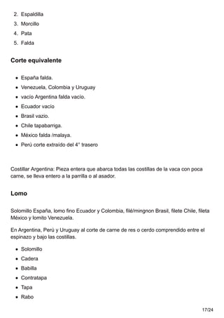 2. Espaldilla
3. Morcillo
4. Pata
5. Falda
Corte equivalente
España falda.
Venezuela, Colombia y Uruguay
vacío Argentina falda vacío.
Ecuador vacío
Brasil vazio.
Chile tapabarriga.
México falda /malaya.
Perú corte extraído del 4° trasero
Costillar Argentina: Pieza entera que abarca todas las costillas de la vaca con poca
carne, se lleva entero a la parrilla o al asador.
Lomo
Solomillo España, lomo fino Ecuador y Colombia, filé/mingnon Brasil, filete Chile, fileta
México y lomito Venezuela.
En Argentina, Perú y Uruguay al corte de carne de res o cerdo comprendido entre el
espinazo y bajo las costillas.
Solomillo
Cadera
Babilla
Contratapa
Tapa
Rabo
17/24
 