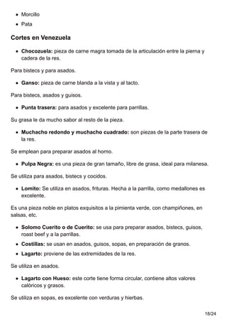 Morcillo
Pata
Cortes en Venezuela
Chocozuela: pieza de carne magra tomada de la articulación entre la pierna y
cadera de la res.
Para bistecs y para asados.
Ganso: pieza de carne blanda a la vista y al tacto.
Para bistecs, asados y guisos.
Punta trasera: para asados y excelente para parrillas.
Su grasa le da mucho sabor al resto de la pieza.
Muchacho redondo y muchacho cuadrado: son piezas de la parte trasera de
la res.
Se emplean para preparar asados al horno.
Pulpa Negra: es una pieza de gran tamaño, libre de grasa, ideal para milanesa.
Se utiliza para asados, bistecs y cocidos.
Lomito: Se utiliza en asados, frituras. Hecha a la parrilla, como medallones es
excelente.
Es una pieza noble en platos exquisitos a la pimienta verde, con champiñones, en
salsas, etc.
Solomo Cuerito o de Cuerito: se usa para preparar asados, bistecs, guisos,
roast beef y a la parrillas.
Costillas: se usan en asados, guisos, sopas, en preparación de granos.
Lagarto: proviene de las extremidades de la res.
Se utiliza en asados.
Lagarto con Hueso: este corte tiene forma circular, contiene altos valores
calóricos y grasos.
Se utiliza en sopas, es excelente con verduras y hierbas.
18/24
 