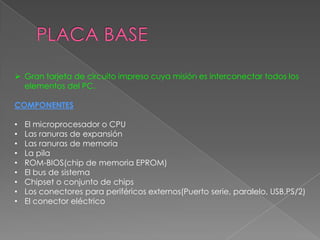  Gran tarjeta de circuito impreso cuya misión es interconectar todos los
elementos del PC.
COMPONENTES
•
•
•
•
•
•
•
•
•

El microprocesador o CPU
Las ranuras de expansión
Las ranuras de memoria
La pila
ROM-BIOS(chip de memoria EPROM)
El bus de sistema
Chipset o conjunto de chips
Los conectores para periféricos externos(Puerto serie, paralelo, USB,PS/2)
El conector eléctrico

 