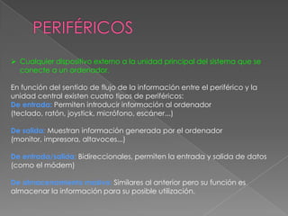  Cualquier dispositivo externo a la unidad principal del sistema que se
conecte a un ordenador.
En función del sentido de flujo de la información entre el periférico y la
unidad central existen cuatro tipos de periféricos:
De entrada: Permiten introducir información al ordenador
(teclado, ratón, joystick, micrófono, escáner...)
De salida: Muestran información generada por el ordenador
(monitor, impresora, altavoces...)

De entrada/salida: Bidireccionales, permiten la entrada y salida de datos
(como el módem)
De almacenamiento masivo: Similares al anterior pero su función es
almacenar la información para su posible utilización.

 
