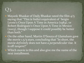  Mayank Bhaskar of Daily Bhaskar rated the film 4/5
saying that “This is India's equivalent of Sergio
Leone's Once Upon A Time in America (1984), or
Robert Rodriguez's Once Upon A Time in Mexico
(2003), though I suppose it could possibly be better
than both.”
 On the other hand, Martin D'Souza of Glamsham gave
the movie 1.5/5 stars, concluding that "In short, the
movie definitely does not have a perpendicular rise. It
is off tangent!“
 Which movie is this and also give me the name of the
next installment.
 