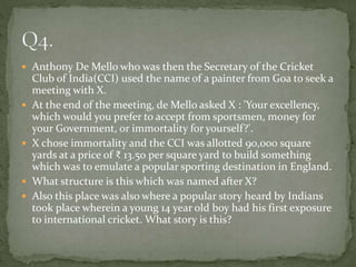  Anthony De Mello who was then the Secretary of the Cricket
Club of India(CCI) used the name of a painter from Goa to seek a
meeting with X.
 At the end of the meeting, de Mello asked X : 'Your excellency,
which would you prefer to accept from sportsmen, money for
your Government, or immortality for yourself?'.
 X chose immortality and the CCI was allotted 90,000 square
yards at a price of ₹ 13.50 per square yard to build something
which was to emulate a popular sporting destination in England.
 What structure is this which was named after X?
 Also this place was also where a popular story heard by Indians
took place wherein a young 14 year old boy had his first exposure
to international cricket. What story is this?
 