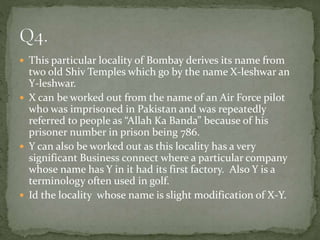  This particular locality of Bombay derives its name from
two old Shiv Temples which go by the name X-leshwar an
Y-leshwar.
 X can be worked out from the name of an Air Force pilot
who was imprisoned in Pakistan and was repeatedly
referred to people as “Allah Ka Banda” because of his
prisoner number in prison being 786.
 Y can also be worked out as this locality has a very
significant Business connect where a particular company
whose name has Y in it had its first factory. Also Y is a
terminology often used in golf.
 Id the locality whose name is slight modification of X-Y.
 