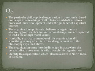  The particular philosophical organisation in question is based
on the spiritual teachings of all religions and dedicated to a
process of inner development under the guidance of a spiritual
teacher.
 The organization's policy also believes in vegetarianism ,
abstaining from alcohol and recreational drugs, and are expected
to lead a life of high moral values.
 Ironically, a particular member of this organization did
something in 2015 which is in total disagreement with the
philosophy explained above.
 The organization came into the limelight in 2014 when the
person talked above met his wife through this organization.
 Identify this organization which also has a river in North India
in its name.
 