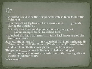 Hyderabad is said to be the first princely state in India to start the
culture of _____.
History has it that Hyderabad had as many as 17 _____ grounds
during the British Raj.
Not only were there good grounds, but also many great
____players emerged from Hyderabad itself.
Hyderabad also had a women's’ ____ team back in 1929 called the
Golconda Fairies.
Such was the culture of ____ in Hyderabad that Lord Kitchener, Sir
Winston Churchill, the Duke of Windsor, then Prince of Wales
and Earl Mountbatten have played ____in Hyderabad.
This popular ____ culture in Hyderabad led to naming of
something which is considered to be one of the most significant
events in Indian History.
What event?
 