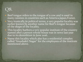  Beef tongue refers to the tongue of a cow and is used in
many cuisines in countries such as America,Japan,France.
 Very ironically in political terms, a very popular locality was
earlier known by another name for Beef’s tongue because
of the shape of the locality.
 This locality harbors a very popular institute of the country
named after a person whose house was in news last year
due to its demolition in June 2016.
 Name this locality which also has a residential complex
called “Anushakti Nagar” for the employees of the institute
mentioned above.
 