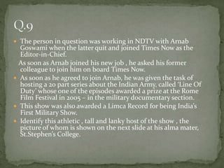  The person in question was working in NDTV with Arnab
Goswami when the latter quit and joined Times Now as the
Editor-in-Chief.
As soon as Arnab joined his new job , he asked his former
colleague to join him on board Times Now.
 As soon as he agreed to join Arnab, he was given the task of
hosting a 20 part series about the Indian Army, called ‘Line Of
Duty’ whose one of the episodes awarded a prize at the Rome
Film Festival in 2005 – in the military documentary section.
 This show was also awarded a Limca Record for being India’s
First Military Show.
 Identify this athletic , tall and lanky host of the show , the
picture of whom is shown on the next slide at his alma mater,
St.Stephen’s College.
 