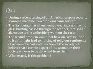  During a recent testing of an American airport security
scanning machine, two problems came forward.
 The first being that when women wearing saris having
glass knitting passed through the scanner, it raised an
alarm due to the embroidery work on the saris.
 The second problem would not have an easy solution
to it as it might lead to hurting of religious sentiments
of women of a particular section of the society who
believe that a certain aspect of the woman in their
society is never to be detached from them.
 What exactly is this problem?
 