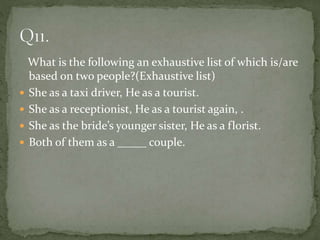 What is the following an exhaustive list of which is/are
based on two people?(Exhaustive list)
 She as a taxi driver, He as a tourist.
 She as a receptionist, He as a tourist again, .
 She as the bride’s younger sister, He as a florist.
 Both of them as a _____ couple.
 