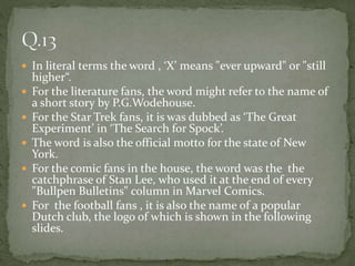  In literal terms the word , ‘X’ means "ever upward" or "still
higher“.
 For the literature fans, the word might refer to the name of
a short story by P.G.Wodehouse.
 For the Star Trek fans, it is was dubbed as ‘The Great
Experiment’ in ‘The Search for Spock’.
 The word is also the official motto for the state of New
York.
 For the comic fans in the house, the word was the the
catchphrase of Stan Lee, who used it at the end of every
"Bullpen Bulletins" column in Marvel Comics.
 For the football fans , it is also the name of a popular
Dutch club, the logo of which is shown in the following
slides.
 