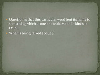  Question is that this particular word lent its name to
something which is one of the oldest of its kinds in
Delhi.
 What is being talked about ?
 