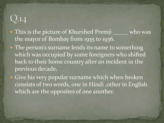  This is the picture of Khurshed Premji _____ who was
the mayor of Bombay from 1935 to 1936.
 The person’s surname lends its name to something
which was occupied by some foreigners who shifted
back to their home country after an incident in the
previous decade.
 Give his very popular surname which when broken
consists of two words, one in Hindi ,other in English
which are the opposites of one another.
 