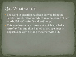  The word in question has been derived from the
Sanskrit word, Pakvawat which is a compound of two
words, Pakva(‘cooked’) and vat(‘lump’).
 This word contains a consonant which is called a
retroflex flap and thus has led to two spellings in
English ,one with a ‘r’ and the other with a ‘d’.
 