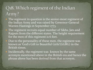  The regiment in question is the senior-most regiment of
the Indian Army and was raised by Governor-General
Warren Hastings in September 1773.
 The regiment recruits equal number of Sikhs, Jats and
Rajputs from the different states. The height requirement
for the men of this regiment is 6 feet.
 Due to the personality of these men, the regiment was
known as ‘God's Gift to Beautiful Girls‘(GGBG) in the
British times.
 Incidentally, the regiment was known by the same
acronym mentioned above in the British era and hence the
phrase above has been derived from that acronym.
 