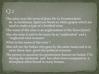 The areas near the town of Jerez De La Frontera Jerez
de in Andalusia, Spain are home to white grapes which are
used to make a type of a fortified wine.
The name of the wine is an anglicisation of the Xerez(Jerez).
Also the wine is said to be many by as “underrated” and a
“neglected wine treasure”.
What is this name of the wine ?
Also tell me the Indian who goes by the same name and is in
news these days given the political scenario.
The person in question is a prominient feature on Indian T.Vs
during the weekends and has often been compared to a
showpiece often found in many houses.
 