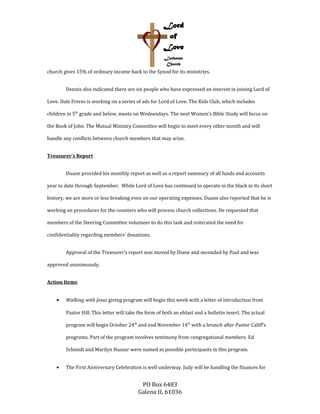 church gives 15% of ordinary income back to the Synod for its ministries.
Dennis also indicated there are six people who have expressed an interest in joining Lord of
Love. Dale Freres is working on a series of ads for Lord of Love. The Kids Club, which includes
children in 5th
grade and below, meets on Wednesdays. The next Women’s Bible Study will focus on
the Book of John. The Mutual Ministry Committee will begin to meet every other month and will
handle any conflicts between church members that may arise.
Treasurer’s Report
Duane provided his monthly report as well as a report summary of all funds and accounts
year to date through September. While Lord of Love has continued to operate in the black in its short
history, we are more or less breaking even on our operating expenses. Duane also reported that he is
working on procedures for the counters who will process church collections. He requested that
members of the Steering Committee volunteer to do this task and reiterated the need for
confidentiality regarding members’ donations.
Approval of the Treasurer’s report was moved by Diane and seconded by Paul and was
approved unanimously.
Action Items
• Walking with Jesus giving program will begin this week with a letter of introduction from
Pastor Hill. This letter will take the form of both an eblast and a bulletin insert. The actual
program will begin October 24th
and end November 14th
with a brunch after Pastor Califf’s
programs. Part of the program involves testimony from congregational members. Ed
Schmidt and Marilyn Huszar were named as possible participants in this program.
• The First Anniversary Celebration is well underway. Judy will be handling the finances for
PO Box 6483
Galena IL 61036
 