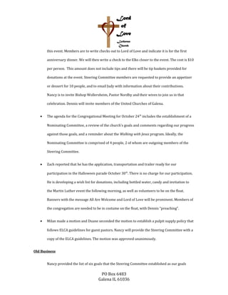 this event. Members are to write checks out to Lord of Love and indicate it is for the first
anniversary dinner. We will then write a check to the Elks closer to the event. The cost is $10
per person. This amount does not include tips and there will be tip baskets provided for
donations at the event. Steering Committee members are requested to provide an appetizer
or dessert for 10 people, and to email Judy with information about their contributions.
Nancy is to invite Bishop Wollersheim, Pastor Nordby and their wives to join us in that
celebration. Dennis will invite members of the United Churches of Galena.
• The agenda for the Congregational Meeting for October 24th
includes the establishment of a
Nominating Committee, a review of the church’s goals and comments regarding our progress
against those goals, and a reminder about the Walking with Jesus program. Ideally, the
Nominating Committee is comprised of 4 people, 2 of whom are outgoing members of the
Steering Committee.
• Zach reported that he has the application, transportation and trailer ready for our
participation in the Halloween parade October 30th
. There is no charge for our participation.
He is developing a wish list for donations, including bottled water, candy and invitation to
the Martin Luther event the following morning, as well as volunteers to be on the float.
Banners with the message All Are Welcome and Lord of Love will be prominent. Members of
the congregation are needed to be in costume on the float, with Dennis “preaching”.
• Milan made a motion and Duane seconded the motion to establish a pulpit supply policy that
follows ELCA guidelines for guest pastors. Nancy will provide the Steering Committee with a
copy of the ELCA guidelines. The motion was approved unanimously.
Old Business
Nancy provided the list of six goals that the Steering Committee established as our goals
PO Box 6483
Galena IL 61036
 