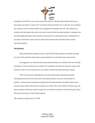 through the end of 2011 in our retreat early in the summer. The Steering Committee will review
these goals and submit a “report card” via email to Nancy by October 20th
, so that she can consolidate
the comments and have them ready for the congregational meeting on the 24th
. This will give our
members the information they need to not only review what the Steering Committee is doing but also
how they might participate in the ministries represented in our planning. Further, establishment of
procedures will further clarify roles and relationships between the Committee Chairs and the
Steering Committee.
New Business
Diane provided the Committee with a recap of the Worship and Music Committee meeting
for review. The committee will present recommendations for mid-week services next month.
The suggestion was made that Steering Committee Minutes are included in the new monthly
newsletter as well as archived on the website. The committee will ask Liz for electronic copies of the
minutes so that we can communicate to our members what the Steering Committee is doing.
There was discussion regarding how some lack of procedures regarding committee
reporting and some lack of overview by the Steering Committee can cause some problems in
guidance, communication and decision-making. The Steering Committee will address these issues
and put in place policies that minimize confusion or conflict. The review of goals is the first step, and
then procedures will be put in place to help all of us involved in ministries achieve these goals. These
discussions will be part of next month’s agenda.
The meeting was adjourned at 7:45 PM.
PO Box 6483
Galena IL 61036
 