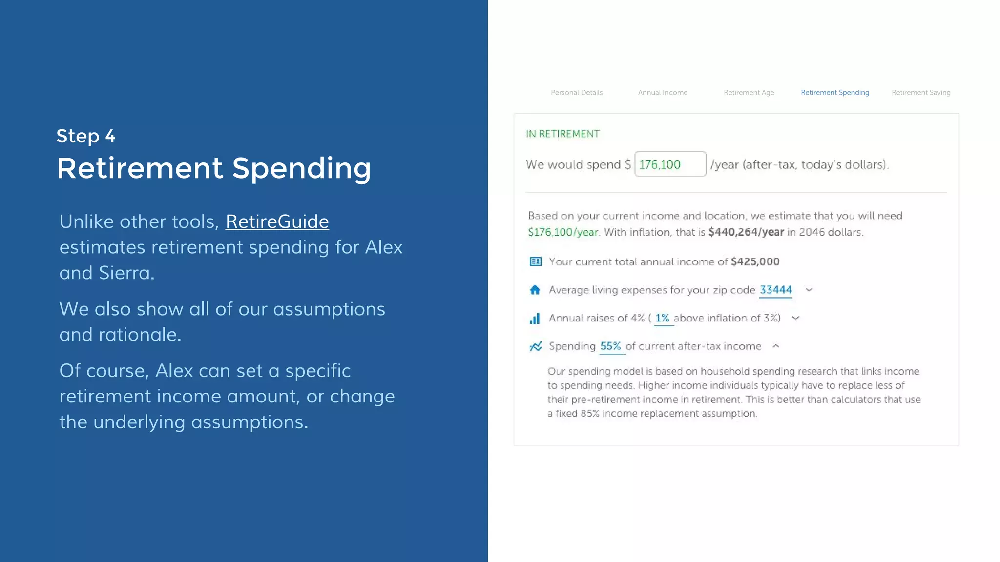 Step 4
Retirement Spending
Unlike other tools, RetireGuide
estimates retirement spending for Alex
and Sierra.
We also show all of our assumptions
and rationale.
Of course, Alex can set a specific
retirement income amount, or change
the underlying assumptions.
 