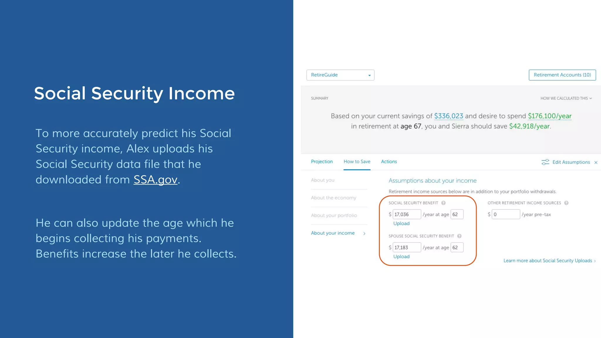 Social Security Income
To more accurately predict his Social
Security income, Alex uploads his
Social Security data file that he
downloaded from SSA.gov.
He can also update the age which he
begins collecting his payments.
Benefits increase the later he collects.
 