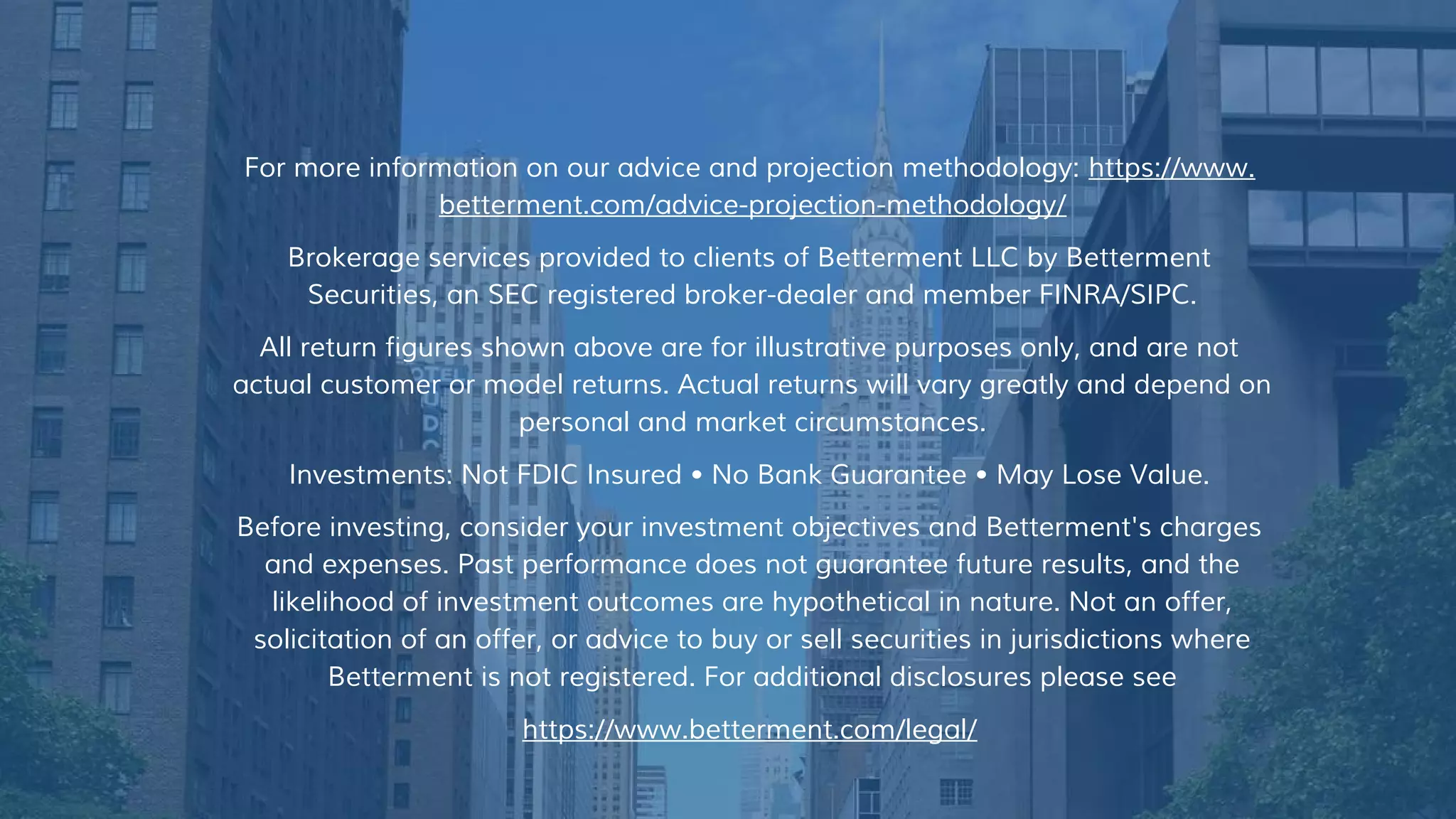 For more information on our advice and projection methodology: https://www.
betterment.com/advice-projection-methodology/
Brokerage services provided to clients of Betterment LLC by Betterment
Securities, an SEC registered broker-dealer and member FINRA/SIPC.
All return figures shown above are for illustrative purposes only, and are not
actual customer or model returns. Actual returns will vary greatly and depend on
personal and market circumstances.
Investments: Not FDIC Insured • No Bank Guarantee • May Lose Value.
Before investing, consider your investment objectives and Betterment's charges
and expenses. Past performance does not guarantee future results, and the
likelihood of investment outcomes are hypothetical in nature. Not an offer,
solicitation of an offer, or advice to buy or sell securities in jurisdictions where
Betterment is not registered. For additional disclosures please see
https://www.betterment.com/legal/
 