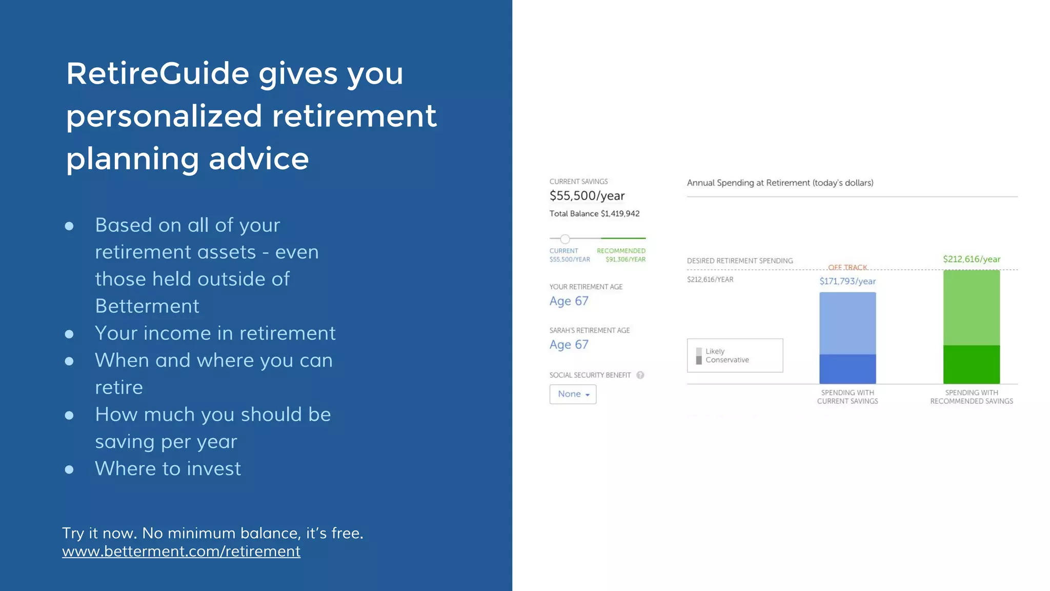 RetireGuide gives you
personalized retirement
planning advice
● Based on all of your
retirement assets - even
those held outside of
Betterment
● Your income in retirement
● When and where you can
retire
● How much you should be
saving per year
● Where to invest
Try it now. No minimum balance, it’s free.
www.betterment.com/retirement
 