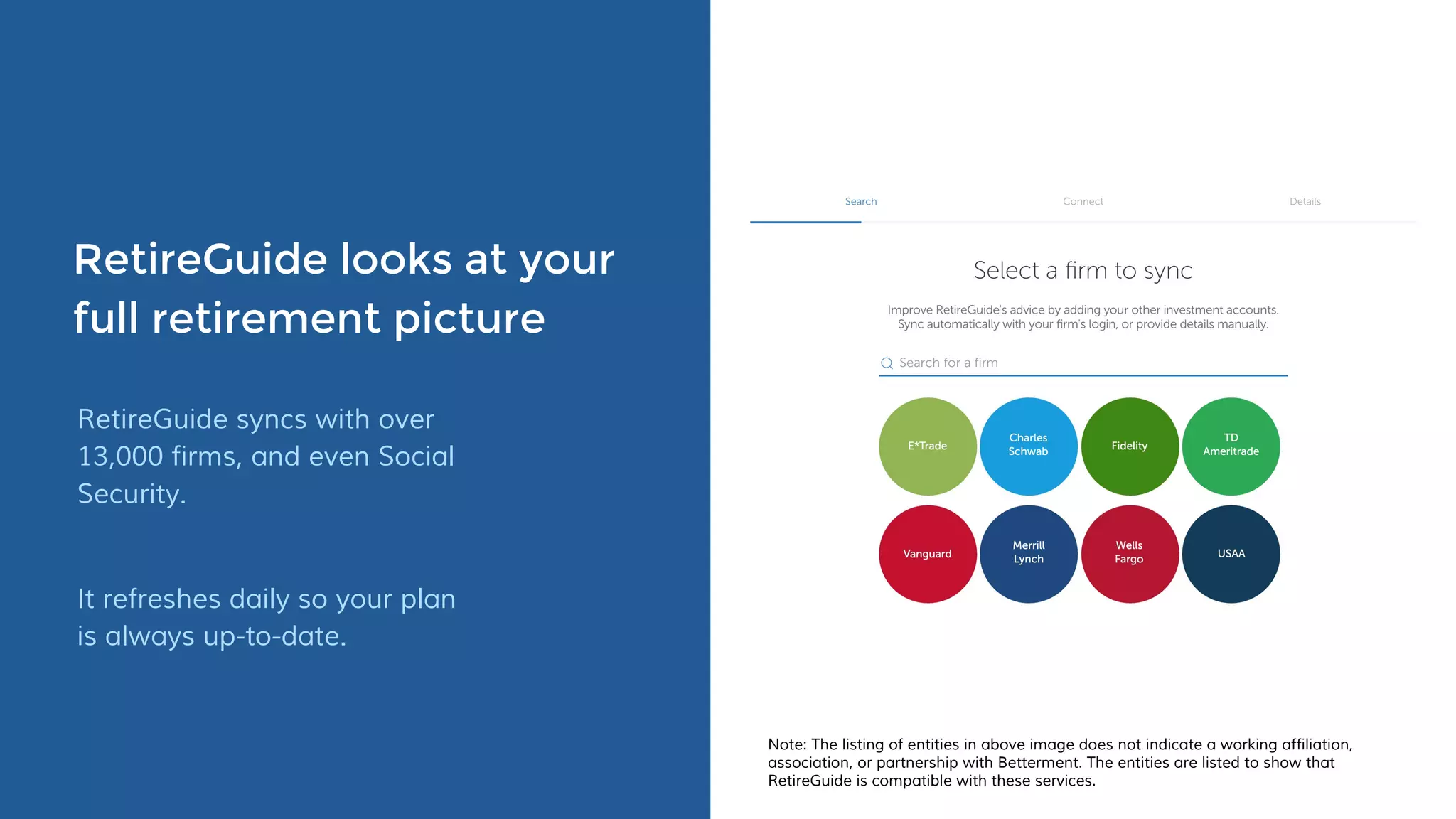 RetireGuide looks at your
full retirement picture
RetireGuide syncs with over
13,000 firms, and even Social
Security.
It refreshes daily so your plan
is always up-to-date.
Note: The listing of entities in above image does not indicate a working affiliation,
association, or partnership with Betterment. The entities are listed to show that
RetireGuide is compatible with these services.
 
