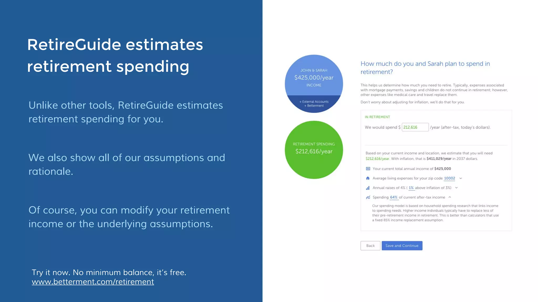 RetireGuide estimates
retirement spending
Unlike other tools, RetireGuide estimates
retirement spending for you.
We also show all of our assumptions and
rationale.
Of course, you can modify your retirement
income or the underlying assumptions.
Try it now. No minimum balance, it’s free.
www.betterment.com/retirement
 