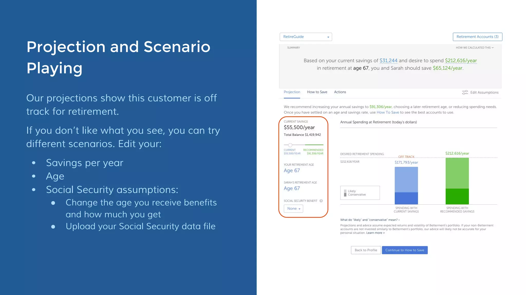 Projection and Scenario
Playing
Our projections show this customer is off
track for retirement.
If you don’t like what you see, you can try
different scenarios. Edit your:
• Savings per year
• Age
• Social Security assumptions:
● Change the age you receive benefits
and how much you get
● Upload your Social Security data file
 
