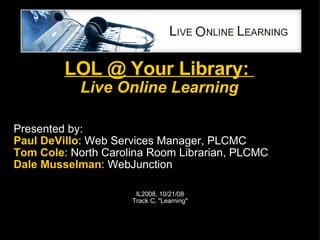 LOL @ Your Library:  Live Online Learning Presented by: Paul DeVillo : Web Services Manager, PLCMC  Tom Cole : North Carolina Room Librarian, PLCMC Dale Musselman : WebJunction IL2008, 10/21/08 Track C, &quot;Learning&quot; 