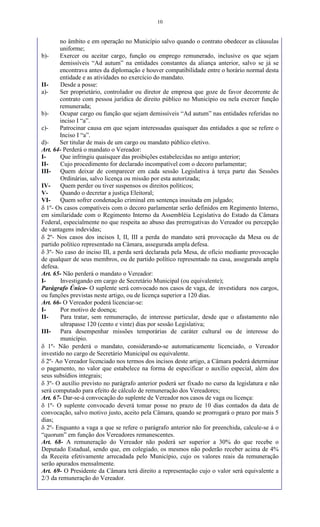 10
no âmbito e em operação no Município salvo quando o contrato obedecer as cláusulas
uniforme;
b)- Exercer ou aceitar cargo, função ou emprego remunerado, inclusive os que sejam
demissíveis “Ad autum” na entidades constantes da aliança anterior, salvo se já se
encontrava antes da diplomação e houver compatibilidade entre o horário normal desta
entidade e as atividades no exercício do mandato.
II- Desde a posse:
a)- Ser proprietário, controlador ou diretor de empresa que goze de favor decorrente de
contrato com pessoa jurídica de direito público no Município ou nela exercer função
remunerada;
b)- Ocupar cargo ou função que sejam demissíveis “Ad autum” nas entidades referidas no
inciso I “a”.
c)- Patrocinar causa em que sejam interessadas quaisquer das entidades a que se refere o
Inciso I “a”.
d)- Ser titular de mais de um cargo ou mandato público eletivo.
Art. 64- Perderá o mandato o Vereador:
I- Que infringiu quaisquer das proibições estabelecidas no antigo anterior;
II- Cujo procedimento for declarado incompatível com o decoro parlamentar;
III- Quem deixar de comparecer em cada sessão Legislativa à terça parte das Sessões
Ordinárias, salvo licença ou missão por esta autorizada;
IV- Quem perder ou tiver suspensos os direitos políticos;
V- Quando o decretar a justiça Eleitoral;
VI- Quem sofrer condenação criminal em sentença inusitada em julgado;
 1º- Os casos compatíveis com o decoro parlamentar serão definidos em Regimento Interno,
em similaridade com o Regimento Interno da Assembléia Legislativa do Estado da Câmara
Federal, especialmente no que respeita ao abuso das prerrogativas do Vereador ou percepção
de vantagens indevidas;
 2º- Nos casos dos incisos I, II, III a perda do mandato será provocação da Mesa ou de
partido político representado na Câmara, assegurada ampla defesa.
 3º- No caso do inciso III, a perda será declarada pela Mesa, de ofício mediante provocação
de qualquer de seus membros, ou de partido político representado na casa, assegurada ampla
defesa.
Art. 65- Não perderá o mandato o Vereador:
I- Investigando em cargo de Secretário Municipal (ou equivalente);
Parágrafo Único- O suplente será convocado nos casos de vaga, de investidura nos cargos,
ou funções previstas neste artigo, ou de licença superior a 120 dias.
Art. 66- O Vereador poderá licenciar-se:
I- Por motivo de doença;
II- Para tratar, sem remuneração, de interesse particular, desde que o afastamento não
ultrapasse 120 (cento e vinte) dias por sessão Legislativa;
III- Para desempenhar missões temporárias de caráter cultural ou de interesse do
município.
 1º- Não perderá o mandato, considerando-se automaticamente licenciado, o Vereador
investido no cargo de Secretário Municipal ou equivalente.
 2º- Ao Vereador licenciado nos termos dos incisos deste artigo, a Câmara poderá determinar
o pagamento, no valor que estabelece na forma de especificar o auxílio especial, além dos
seus subsídios integrais;
 3º- O auxílio previsto no parágrafo anterior poderá ser fixado no curso da legislatura e não
será computado para efeito de cálculo de remuneração dos Vereadores;
Art. 67- Dar-se-á convocação do suplente de Vereador nos casos de vaga ou licença:
 1º- O suplente convocado deverá tomar posse no prazo de 10 dias contados da data de
convocação, salvo motivo justo, aceito pela Câmara, quando se prorrogará o prazo por mais 5
dias;
 2º- Enquanto a vaga a que se refere o parágrafo anterior não for preenchida, calcule-se á o
“quorum” em função dos Vereadores remanescentes.
Art. 68- A remuneração do Vereador não poderá ser superior a 30% do que recebe o
Deputado Estadual, sendo que, em colegiado, os mesmos não poderão receber acima de 4%
da Receita efetivamente arrecadada pelo Município, cujo os valores reais da remuneração
serão apurados mensalmente.
Art. 69- O Presidente da Câmara terá direito a representação cujo o valor será equivalente a
2/3 da remuneração do Vereador.
 