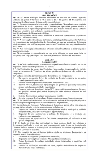 11
SEÇÃO IV
DAS REUNIÕES
Art. 70- A Câmara Municipal reuniu-se anualmente em sua sede em Sessão Legislativa
Ordinária de quinze de fevereiro a 30 de junho e de 1º de agosto a 15 de dezembro com
número de Sessões semanais definida em Regimento Interno.
Art. 71- Durante o recesso salvo convocação extraordinária da Câmara haverá uma comissão
representativa do Poder Legislativo, cuja a composição reproduzirá quando possível a
proporcionalidade de representação partidária eleita pelo Plenário na última Sessão Ordinária
do período Legislativo com atribuições previstas no Regimento interno.
Art. 72- As Sessões da Câmara serão públicas.
Art. 73- O Regimento Interno deverá disciplinar a palavra de representantes populares na
Tribuna da Câmara nas Sessões.
Art. 74- À convocação extraordinária da Câmara, será feita pelo Presidente, pelo Prefeito ou
por requerimento da maioria absoluta dos Vereadores, em caso de urgência ou de interesse
público relevante com notificação pessoa e escrita aos Vereadores com antecedência mínima
de 72 horas.
Art. 75- Nas convocações extraordinárias a Câmara somente deliberará as matérias para as
quais foi convocada.
Art. 76- As reuniões e a administração da casa serão dirigidas por uma Mesa eleita em
votação secreta, cargo por cargo a cada dois anos pela maioria absoluta dos Vereadores.
SEÇÃO V
DAS COMISSÕES
Art. 77- A Câmara terá comissões permanentes e temporárias conforme o estabelecido em seu
Regimento Interno ou ato Legislativo de sua criação.
 1º- Na Constituição da Mesa e das Comissões é assegurada a representação dos partidos
exceto se o número de Vereadores de algum partido ou desinteresse não viabilizar tal
composição;
 2º- Cabe as comissões permanentes dentro da matéria de sua competência;
I- Dar parecer em projeto de Lei de resolução de decreto Legislativo ou em outros
expedientes quando provocadas;
II- Realizar audiências públicas com entidades da Sociedade Civil;
III- Receber petições, reclamações, representações ou queixas de qualquer pessoa contra
atos ou omissões das autoridades ou entidades;
IV- Convocar na forma do artigo 61 inciso XIV, os secretários municipais (ou diretores)
ou qualquer servidor para prestar informações sobre assuntos inerentes as suas
atribuições;
V- Solicitar depoimento de qualquer autoridades ou cidadão;
VI- Apreciar programa de obras, planos de desenvolvimento sobre eles emitir parecer;
Art. 78- As comissões Parlamentares de inquérito terão poderes de investigação próprias as
autoridades judiciais para apuração de fato determinado em prazo certo.
1º- Os membros das Comissões Parlamentares de Inquérito, a que se refere este artigo, no
interesse da investigação, poderão, em conjunto ou isoladamente:
I- Proceder as vitórias e levantamento nas repartições públicas municipais e entidades
descentralizadas, onde terão livre ingresso e permanência;
II- Requisitar de seus responsáveis a exibição de documentos e a prestação dos
esclarecimentos necessários;
III- Transportar-se aos lugares onde se fizer mister a sua presença, ali realizando os atos
que lhe competirem.
 2º- É fixado em trinta dias, prorrogável por igual período, desde que solicitado e
devidamente justificado, o prazo para que os responsáveis pelos órgãos da Administração
Direta ou Indireta prestem as informações e encaminhem os documentos requisitados pelas
Comissões Especiais de Inquérito.
 3º- No exercício de suas atribuições poderão ainda, as comissões Parlamentares de
Inquérito, através de seu Presidente:
I- Determinar as diligências que reputarem necessárias;
II- Requerer a convocação de Secretário Municipal (ou assemelhado);
III- Tomar depoimento de qualquer autoridade, intimar testemunhas e inquiri-las sob
compromisso;
IV- Proceder as verificações contábeis em livros, papéis e documentos dos órgãos da
Administração Direta ou Indireta;
 
