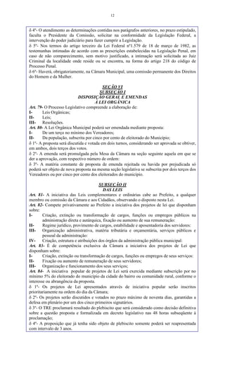 12
 4º- O atendimento as determinações contidas nos parágrafos anteriores, no prazo estipulado,
faculta o Presidente da Comissão, solicitar na conformidade da Legislação Federal, a
intervenção do poder judiciário para fazer cumprir a Legislação.
 5º- Nos termos do artigo terceiro da Lei Federal nº1.579 de 18 de março de 1982, as
testemunhas intimadas de acordo com as prescrições estabelecidas na Legislação Penal, em
caso de não comparecimento, sem motivo justificado, a intimação será solicitada ao Juiz
Criminal da localidade onde reside ou se encontra, na forma do artigo 218 do código de
Processo Penal.
 6º- Haverá, obrigatoriamente, na Câmara Municipal, uma comissão permanente dos Direitos
do Homem e da Mulher.
SEÇÃO VI
SUBSEÇÃO I
DISPOSIÇÃO GERAL E EMENDAS
À LEI ORGÂNICA
Art. 79- O Processo Legislativo compreende a elaboração de:
I- Leis Orgânicas;
II- Leis;
III- Resoluções.
Art. 80- A Lei Orgânica Municipal poderá ser emendada mediante proposta:
I- De um terço no mínimo dos Vereadores;
II- Da população, subscrita por cinco por cento de eleitorado do Município;
 1º- A proposta será discutida e votada em dois turnos, considerando ser aprovada se obtiver,
em ambos, dois terços dos votos.
 2º- A emenda será promulgada pela Mesa da Câmara na seção seguinte aquela em que se
der a aprovação, com respectivo número de ordem:
 3º- A matéria constante de proposta de emenda rejeitada ou havida por prejudicada só
poderá ser objeto de nova proposta na mesma seção legislativa se subscrita por dois terços dos
Vereadores ou por cinco por cento dos eleitorados do município.
SUBSEÇÃO II
DAS LEIS
Art. 81- A iniciativa das Leis complementares e ordinárias cabe ao Prefeito, a qualquer
membro ou comissão da Câmara e aos Cidadãos, observando o disposto nesta Lei.
Art. 82- Compete privativamente ao Prefeito a iniciativa dos projetos de lei que disponham
sobre:
I- Criação, extinção ou transformação de cargos, funções ou empregos públicos na
administração direta e autárquica, fixação ou aumento de sua remuneração:
II- Regime jurídico, provimento de cargos, estabilidade e aposentadoria dos servidores:
III- Organização administrativa, matéria tributária e orçamentária, serviços públicos e
pessoal da administração:
IV- Criação, estrutura e atribuições dos órgãos da administração pública municipal:
Art. 83- É de competência exclusiva da Câmara a iniciativa dos projetos de Lei que
disponham sobre:
I- Criação, extinção ou transformação de cargos, funções ou empregos de seus serviços:
II- Fixação ou aumento de remuneração de seus servidores;
III- Organização e funcionamento dos seus serviços;
Art. 84- A iniciativa popular de projetos de Lei será exercida mediante subscrição por no
mínimo 5% do eleitorado do município da cidade do bairro ou comunidade rural, conforme o
interesse ou abrangência da proposta.
 1º- Os projetos de Lei apresentados através de iniciativa popular serão inscritos
prioritariamente na ordem do dia da Câmara;
 2º- Os projetos serão discutidos e votados no prazo máximo de noventa dias, garantidas a
defesa em plenário por um dos cinco primeiros signatários.
 3º- O TRE proclamará resultado do plebiscito que será considerado como decisão definitiva
sobre a questão proposta e formalizada em decreto legislativo nas 48 horas subseqüente à
proclamação;
 4º- A proposição que já tenha sido objeto de plebiscito somente poderá ser reapresentada
com intervalo de 3 anos.
 