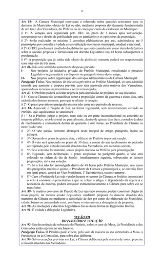 13
Art. 85- A Câmara Municipal convocará o referendo sobre questões relevantes para os
destinos do Município, objeto de Lei ou não, mediante proposta devidamente fundamentada
de um terço dos Vereadores, do Prefeito ou de cinco por cento do eleitorado do Município.
 1º- A votação será organizada pelo TRE, no prazo de 3 meses após convocação,
assegurando-se o direito de publicidade para os partidários e os opositores da proposição.
 2º- Serão realizadas no máximo 2 consultas plebiscitárias por ano, admitindo-se até 5
proposições por consulta e vedada a sua realização nos meses municipal, estadual e nacional.
 3º- O TRE proclamará resultado do plebiscito que será considerado como decisão definitiva
sobre a questão proposta e formalizada em decreto Legislativo nas 48 horas subseqüentes à
proclamação.
 4º- A proposição que já tenha sido objeto de plebiscito somente poderá ser reapresentada
com intervalo de três anos.
Art. 86- Não será admitido aumento de despesas prevista:
I- Nos projetos de iniciativa privada do Prefeito Municipal, ressalvando o processo
Legislativo orçamentário e o disposto no parágrafo único deste artigo;
II- Nos projetos sobre organização dos serviços administrativos da Câmara Municipal.
Parágrafo Único- Nos projetos de iniciativa privativa do Prefeito Municipal, só será admitida
emenda que aumente a despesa prevista caso seja aprovada pela maioria dos Vereadores,
apontando os recursos orçamentários a serem remanejados.
Art. 87- O Prefeito poderá solicitar urgência para apreciação de projetos de sua iniciativa.
 1º- Caso a Câmara não se manifeste sobre a proposição dentro de quarenta e cinco dias, será
incluída dos demais assuntos, para que se ultime a votação.
 2º- O prazo previsto no parágrafo anterior não corre nos períodos de recesso;
Art. 88- Aprovado o Projeto de Lei, na forma regimental, será imediatamente enviado ao
Prefeito, que, aquiescendo se sancionará .
 1º- Se o Prefeito julgar o projeto, num todo ou em parte inconstitucional ou contrário ao
interesse público, vetá-lo a total ou parcialmente, dentro de quinze dias úteis, contados da data
de recebimento e comunicará dentro de quarenta e oito horas, ao Presidente da Câmara os
motivos do veto.
 2º- O veto parcial somente abrangerá texto integral de artigo, parágrafo, inciso ou
(alínea).
 3º- Decorrido o prazo de quinze dias, o silêncio do Prefeito importará sanção.
 4º- O veto será apreciado no prazo de 30 dias, a contar do seu recebimento só podendo
ser rejeitado pelo voto da maioria absoluta dos Vereadores, em escrutino secreto.
 5º- Se o veto não for mantido, será o projeto enviado no Prefeito para promulgação.
 6º- Esgotado, sem deliberação, o prazo estipulado no parágrafo quarto, o veto será
colocado na ordem do dia da Sessão imediatamente seguinte, sobrestadas as demais
proposições, até a sua votação.
 7º- Se a Lei não for promulgada dentro de 48 horas pelo Prefeito Municipal, nos casos
dos parágrafos terceiro e quinto, o Presidente da Câmara a promulgará e, se este não fizer
em igual prazo, caberá ao Vice Presidente, 1º Secretário(a), sucessivamente .
 8º- Caso o Projeto de Lei seja vetado durante o recesso da Câmara, o Prefeito comunicará
o veto à comissão representativa a que se refere o artigo, e dependendo da urgência e
relevância da matéria, poderá convocar extraordinariamente a Câmara para sobre ele se
manifestar.
Art. 89- A matéria constante do Projeto de Lei rejeitado somente poderá constituir objeto de
novo projeto, na mesma sessão Legislativa, mediante proposta da maioria absoluta dos
membros da Câmara ou mediante a subscrição de dez por cento do eleitorado do Município,
cidade, bairro ou comunidade rural, conforme o interesse ou a abrangência da proposta.
Art. 90- As resoluções e decretos Legislativos far-se-ão na forma do Regimento Interno.
Art. 91- É vedada a delegação Legislativa.
SEÇÃO VII
DO PLENÁRIO E VOTAÇÃO
Art. 92- Em decorrência da soberania do Plenário, todos os atos da Mesa, da Presidência e das
Comissões estão sujeitos ao seu Império.
Parágrafo Único- O Plenário pode avocar, pelo voto da maioria ou ato submetidos à Mesa, à
Presidência ou as Comissões, para sobre eles deliberar.
Art. 93- Salvo exceções previstas em Lei, a Câmara deliberará pela maioria de votos, presente
a maioria absoluta dos Vereadores.
 