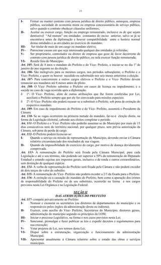 15
I- Firmar ou manter contrato com pessoa jurídica de direito público, autarquia, empresa
pública, sociedade de economia mista ou empresa concessionária de serviço público,
salvo quando o contrato obedecer cláusulas uniformes;
II- Aceitar ou exercer cargo, função ou emprego remunerado, inclusive os de que sejam
demissível “Ad mutum” em entidades constantes do inciso anterior, salvo se já se
encontrava antes da diplomação e houver compatibilidade entre o horário normal
destas entidades e as atividades no exercício do mandato;
III- Ser titular de mais de um cargo ou mandato eletivo;
IV- Patrocinar causas em que seja interessada qualquer das entidades já referidas;
V- Ser proprietário, controlador ou diretor de empresa que goze de favor decorrente de
contrato com pessoa jurídica de direito público, ou nela exercer função remunerada;
VI- Residir fora do Município.
Art. 105- Será de 4 anos o mandato do Prefeito e do Vice- Prefeito, a iniciar-se no dia 1º de
janeiro do ano seguinte ao da eleição.
Art. 106- São inelegíveis para os mesmos cargos, nos períodos subseqüente, o Prefeito e o
Vice- Prefeito, e quem os houver sucedido ou substituído nos seis meses anteriores a eleição.
Art. 107- Para concorrerem a outros cargos eletivos o Prefeito e o Vice- Prefeito devem
renunciar aos mandatos até 6 meses antes do pleito.
Art. 108- O Vice- Prefeito substitui o Prefeito em casos de licença ou impedimento, e o
sucede no caso de vaga ocorrida após a diplomação.
 1º- O Vice- Prefeito, além de outras atribuições que lhe forem conferidas por Lei,
auxiliará o Prefeito sempre que por ele for convocado para missões especiais.
 2º- O Vice- Prefeito não poderá recusar-se a substituir o Prefeito, sob pena de extinção do
respectivo mandato.
Art. 109- Em caso de impedimento do Prefeito e do Vice- Prefeito, assumirá o Presidente da
Câmara.
Art. 110- Se as vagas ocorrerem na primeira metade do mandato, far-se-á eleição direta, na
forma da Legislação eleitoral, cabendo aos eleitos completar o período.
Art. 111- O Prefeito e o Vice- Prefeito não poderão ausentar-se do Município por mais de 15
dias consecutivos nem do território nacional, por qualquer prazo, sem prévia autorização da
Câmara, sob pena de perda de cargo.
Art. 112- O Prefeito poderá licenciar-se:
I- Quando a serviço ou missão de representação do Município, devendo enviar à Câmara
relatório circunstanciado dos resultados de sua viagem.
II- Quando da impossibilidade do exercício do cargo, por motivo de doença devidamente
comprovada.
Art. 113- A remuneração do Prefeito será fixada pela Câmara Municipal, para cada
Legislação e até o seu término, não podendo ser superior a 50% da remuneração do Deputado
Estadual e estando sujeitas aos impostos gerais, inclusive o de renda e outros extraordinários,
sem destinção de qualquer espécie.
Art. 114- A verba de representação do Prefeito será fixada pela Câmara e não poderá exceder
de dois terços do valor do subsídio.
Art. 115- A remuneração do Vice- Prefeito não poderá exceder a 2/3 da fixada para o Prefeito.
Art. 116- A extinção ou a cassação do mandato do Prefeito, bem como a apuração dos crimes
de responsabilidade do Prefeito ou de seu substituto, ocorrerão na forma e nos cargos
previstos nesta Lei Orgânica e na Legislação Federal.
SEÇÃO II
DAS ATRIBUIÇÕES DO PREFEITO
Art. 117- compete privativamente ao Prefeito:
I- Nomear e exonerar os secretários (ou diretores de departamentos do município e os
responsáveis pelos órgãos da administração direta ou indireta);
II- Exercer, com auxílio do Vice- Prefeito, Secretários do Município, diretores gerais,
administração do município segundo os princípios da LOM;
III- Iniciar o processo Legislativo, na forma e nos casos previstos nesta Lei;
IV- Sancionar, promulgar e fazer publicar as leis e expedir decretos e regulamentos para
sua execução;
V- Vetar projetos de Lei, nos termos desta Lei;
VI- Dispor sobre a estruturação, organização e funcionamento da administração
Municipal;
VII- Apresentar anualmente à Câmara relatório sobre o estado das obras e serviços
municipais.
 