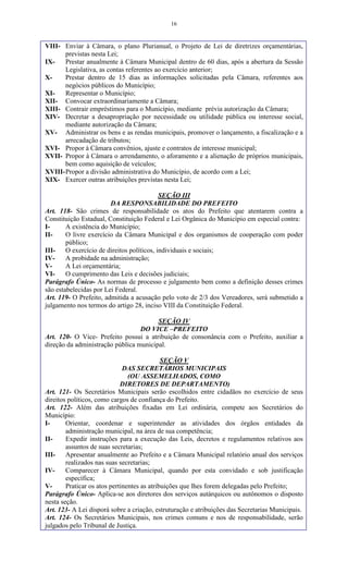 16
VIII- Enviar à Câmara, o plano Plurianual, o Projeto de Lei de diretrizes orçamentárias,
previstas nesta Lei;
IX- Prestar anualmente à Câmara Municipal dentro de 60 dias, após a abertura da Sessão
Legislativa, as contas referentes ao exercício anterior;
X- Prestar dentro de 15 dias as informações solicitadas pela Câmara, referentes aos
negócios públicos do Município;
XI- Representar o Município;
XII- Convocar extraordinariamente a Câmara;
XIII- Contrair empréstimos para o Município, mediante prévia autorização da Câmara;
XIV- Decretar a desapropriação por necessidade ou utilidade pública ou interesse social,
mediante autorização da Câmara;
XV- Administrar os bens e as rendas municipais, promover o lançamento, a fiscalização e a
arrecadação de tributos;
XVI- Propor à Câmara convênios, ajuste e contratos de interesse municipal;
XVII- Propor à Câmara o arrendamento, o aforamento e a alienação de próprios municipais,
bem como aquisição de veículos;
XVIII-Propor a divisão administrativa do Município, de acordo com a Lei;
XIX- Exercer outras atribuições previstas nesta Lei;
SEÇÃO III
DA RESPONSABILIDADE DO PREFEITO
Art. 118- São crimes de responsabilidade os atos do Prefeito que atentarem contra a
Constituição Estadual, Constituição Federal e Lei Orgânica do Município em especial contra:
I- A existência do Município;
II- O livre exercício da Câmara Municipal e dos organismos de cooperação com poder
público;
III- O exercício de direitos políticos, individuais e sociais;
IV- A probidade na administração;
V- A Lei orçamentária;
VI- O cumprimento das Leis e decisões judiciais;
Parágrafo Único- As normas de processo e julgamento bem como a definição desses crimes
são estabelecidas por Lei Federal.
Art. 119- O Prefeito, admitida a acusação pelo voto de 2/3 dos Vereadores, será submetido a
julgamento nos termos do artigo 28, inciso VIII da Constituição Federal.
SEÇÃO IV
DO VICE –PREFEITO
Art. 120- O Vice- Prefeito possui a atribuição de consonância com o Prefeito, auxiliar a
direção da administração pública municipal.
SEÇÃO V
DAS SECRETÁRIOS MUNICIPAIS
(OU ASSEMELHADOS, COMO
DIRETORES DE DEPARTAMENTO)
Art. 121- Os Secretários Municipais serão escolhidos entre cidadãos no exercício de seus
direitos políticos, como cargos de confiança do Prefeito.
Art. 122- Além das atribuições fixadas em Lei ordinária, compete aos Secretários do
Município:
I- Orientar, coordenar e superintender as atividades dos órgãos entidades da
administração municipal, na área de sua competência;
II- Expedir instruções para a execução das Leis, decretos e regulamentos relativos aos
assuntos de suas secretarias;
III- Apresentar anualmente ao Prefeito e a Câmara Municipal relatório anual dos serviços
realizados nas suas secretarias;
IV- Comparecer à Câmara Municipal, quando por esta convidado e sob justificação
específica;
V- Praticar os atos pertinentes as atribuições que lhes forem delegadas pelo Prefeito;
Parágrafo Único- Aplica-se aos diretores dos serviços autárquicos ou autônomos o disposto
nesta seção.
Art. 123- A Lei disporá sobre a criação, estruturação e atribuições das Secretarias Municipais.
Art. 124- Os Secretários Municipais, nos crimes comuns e nos de responsabilidade, serão
julgados pelo Tribunal de Justiça.
 
