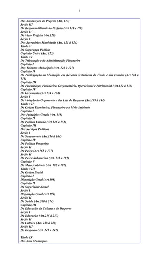 2
Das Atribuições do Prefeito (Art. 117)
Seção III
Da Responsabilidade do Prefeito (Art.118 e 119)
Seção IV
Do Vice- Prefeito (Art.120)
Seção V
Dos Secretários Municipais (Art. 121 à 124)
Título V
Da Segurança Pública
Capítulo Único (Art. 125)
Título VI
Da Tributação e da Administração Financeira
Capítulo I
Dos Tributos Municipais (Art. 126 à 127)
Capítulo II
Da Participação do Município em Receitas Tributárias da União e dos Estados (Art.128 à
131)
Capítulo III
Da Fiscalização Financeira, Orçamentária, Operacional e Patrimonial (Art.132 à 133)
Capítulo IV
Do Orçamento (Art.134 à 138)
Seção I
Da Votação do Orçamento e das Leis de Despesas (Art.139 à 144)
Título VII
Da Ordem Econômica, Financeira e o Meio Ambiente
Capítulo I
Dos Princípios Gerais (Art. 145)
Capítulo II
Da Política Urbana (Art.146 à 155)
Capítulo III
Dos Serviços Públicos
Seção I
Do Saneamento (Art.156 à 164)
Capítulo IV
Da Política Pesqueira
Seção II
Da Pesca (Art.165 à 177)
Seção II
Da Pesca Submarina (Art. 178 à 181)
Capítulo V
Do Meio Ambiente (Art. 182 à 197)
Título VIII
Da Ordem Social
Capítulo I
Disposição Geral (Art.198)
Capítulo II
Da Seguridade Social
Seção I
Disposição Geral (Art.199)
Seção II
Da Saúde (Art.200 à 214)
Capítulo III
Da Educação da Cultura e do Desporto
Seção I
Da Educação (Art.215 à 237)
Seção II
Da Cultura (Art. 238 à 240)
Seção III
Do Desporto (Art. 241 à 247)
Título IX
Dos Atos Municipais
 