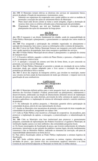 22
Art. 158- O Município tornará efetivas as diretrizes dos serviços de saneamento básico,
através da adoção e fixação de mecanismos e instrumentos, como:
I- Submeter aos organismos de cooperação com o poder público no setor as medidas de
promoção e execução das ações de saneamento básico do Município.
II- Plano anual onde devem constar as metas a serem atingidas, origem a destinação de
recursos, bem como os critérios utilizados para a hierarquização das prioridades;
III- Programação Plurianual, que terá por finalidade servir de orientação para o
planejamento das ações de saneamento de longo prazo.
SEÇÃO II
DOS TRANSPORTES
Art. 159- O transporte é um direito fundamental do cidadão, sendo de responsabilidade do
Poder Público Municipal o planejamento, o gerenciamento e a operação dos vários modos de
transporte.
Art. 160- Fica assegurada a participação das entidades organizadas no planejamento e
operação dos transportes, bem como o acesso as informações sobre o sistema de transportes.
Art. 161- É dever do Poder Público Municipal fornecer um transporte com tarifa condizente
com o poder aquisitivo da população, bem como assegurar a qualidade dos serviços.
Art. 162- O Poder Público Municipal deverá efetuar o planejamento e a operação do sistema
de transporte local.
 1º- O Executivo definirá, segundo o critério do Plano Diretor, o percurso, a freqüência e a
tarifa do transporte coletivo local.
 2º- A operação e execução do sistema será feita de forma direta, ou por concessão ou
permissão, nos termos da Lei Municipal.
Art. 163- O Poder Público Municipal só permitirá a entrada em circulação de novos ônibus
municipais desde que estejam adaptados para o livre acesso e circulação das pessoas
portadoras de deficiência física e motora.
Art. 164- É dever das empresas de transporte coletivo, que circulam no município, manter
seus veículos em bom estado de funcionamento de modo que eliminem o impacto nocivo da
gaseificação de seus combustíveis.
CAPÍTULO IV
DA POLÍTICA PESQUEIRA
SEÇÃO I
DA PESCA
Art. 165- O Município definirá política para o setor pesqueiro local, em consonância com as
diretrizes dos Governos Estadual e Federal, promovendo seu planejamento, ordenamento e
desenvolvimento, enfatizando sua função de abastecimento alimentar através de implantação
de mercados de peixes nas sedes distritais, provimento de infra- estrutura de suporte à pesca,
incentivo aqüicultura e e implantação de sistema de informação setorial e controle estatístico
da produção.
 1º- Na elaboração da política pesqueira, o Município garantirá efetiva participação da
comunidade da pesca, através de suas representações de classe.
 2º- Incube ao Município criar mecanismos de proteção e preservação de áreas ocupadas por
comunidades de pescadores, assegurando seu espaço vital.
 3º- Cabe ao Poder Público criar incentivos a formação de cooperativas de pescadores, para
promover a implantação da captura, a estocagem, a comercialização e a industrialização de
pescado.
Art. 166- Cabe ao Município criar base institucional para promover o gerenciamento
pesqueiro, constituído de representações dos Poderes Executivos e Legislativo Municipal, de
instituições ligadas a pesca e ao meio ambiente e das comunidades pesqueiras locais.
a)- Os fiscais encarregados da fiscalização da pesca, que tiverem conhecimento de infrações
persistentes, intencionais ou por omissão dos padrões e normas legais, deverão imediatamente
comunicar o fato ao Ministério Público, indicando os elementos de convicção, sob pena de
responsabilidade administrativa na forma da Lei;
b)- Para efetiva fiscalização caberá ao Poder Público implementar a estrutura logística de
fiscalização.
Art. 167- Serão coibidas práticas que contrariam as normas vigentes relacionadas as
atividades da pesca , que causem risco aos ecossistemas aquáticos interiores e na Zona
Costeira do mar territorial adjacente ao Município no limite das 12 milhas náuticas.
 