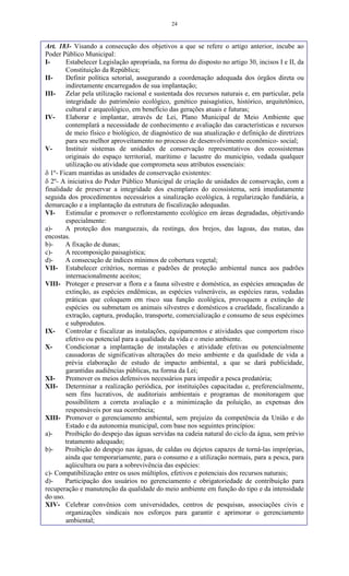 24
Art. 183- Visando a consecução dos objetivos a que se refere o artigo anterior, incube ao
Poder Público Municipal:
I- Estabelecer Legislação apropriada, na forma do disposto no artigo 30, incisos I e II, da
Constituição da República;
II- Definir política setorial, assegurando a coordenação adequada dos órgãos direta ou
indiretamente encarregados de sua implantação;
III- Zelar pela utilização racional e sustentada dos recursos naturais e, em particular, pela
integridade do patrimônio ecológico, genético paisagístico, histórico, arquitetônico,
cultural e arqueológico, em benefício das gerações atuais e futuras;
IV- Elaborar e implantar, através de Lei, Plano Municipal de Meio Ambiente que
contemplará a necessidade de conhecimento e avaliação das características e recursos
de meio físico e biológico, de diagnóstico de sua atualização e definição de diretrizes
para seu melhor aproveitamento no processo de desenvolvimento econômico- social;
V- Instituir sistemas de unidades de conservação representativos dos ecossistemas
originais do espaço territorial, marítimo e lacustre do município, vedada qualquer
utilização ou atividade que comprometa seus atributos essenciais:
 1º- Ficam mantidas as unidades de conservação existentes:
 2º- A iniciativa do Poder Público Municipal de criação de unidades de conservação, com a
finalidade de preservar a integridade dos exemplares do ecossistema, será imediatamente
seguida dos procedimentos necessários a sinalização ecológica, à regularização fundiária, a
demarcação e a implantação da estrutura de fiscalização adequadas.
VI- Estimular e promover o reflorestamento ecológico em áreas degradadas, objetivando
especialmente:
a)- A proteção dos manguezais, da restinga, dos brejos, das lagoas, das matas, das
encostas.
b)- A fixação de dunas;
c)- A recomposição paisagística;
d)- A consecução de índices mínimos de cobertura vegetal;
VII- Estabelecer critérios, normas e padrões de proteção ambiental nunca aos padrões
internacionalmente aceitos;
VIII- Proteger e preservar a flora e a fauna silvestre e doméstica, as espécies ameaçadas de
extinção, as espécies endêmicas, as espécies vulneráveis, as espécies raras, vedadas
práticas que coloquem em risco sua função ecológica, provoquem a extinção de
espécies ou submetam os animais silvestres e domésticos a crueldade, fiscalizando a
extração, captura, produção, transporte, comercialização e consumo de seus espécimes
e subprodutos.
IX- Controlar e fiscalizar as instalações, equipamentos e atividades que comportem risco
efetivo ou potencial para a qualidade da vida e o meio ambiente.
X- Condicionar a implantação de instalações e atividade efetivas ou potencialmente
causadoras de significativas alterações do meio ambiente e da qualidade de vida a
prévia elaboração de estudo de impacto ambiental, a que se dará publicidade,
garantidas audiências públicas, na forma da Lei;
XI- Promover os meios defensivos necessários para impedir a pesca predatória;
XII- Determinar a realização periódica, por instituições capacitadas e, preferencialmente,
sem fins lucrativos, de auditoriais ambientais e programas de monitoragem que
possibilitem a correta avaliação e a minimização da poluição, as expensas dos
responsáveis por sua ocorrência;
XIII- Promover o gerenciamento ambiental, sem prejuízo da competência da União e do
Estado e da autonomia municipal, com base nos seguintes princípios:
a)- Proibição do despejo das águas servidas na cadeia natural do ciclo da água, sem prévio
tratamento adequado;
b)- Proibição do despejo nas águas, de caldas ou dejetos capazes de torná-las impróprias,
ainda que temporariamente, para o consumo e a utilização normais, para a pesca, para
aqüicultura ou para a sobrevivência das espécies:
c)- Compatibilização entre os usos múltiplos, efetivos e potenciais dos recursos naturais;
d)- Participação dos usuários no gerenciamento e obrigatoriedade de contribuição para
recuperação e manutenção da qualidade do meio ambiente em função do tipo e da intensidade
do uso.
XIV- Celebrar convênios com universidades, centros de pesquisas, associações civis e
organizações sindicais nos esforços para garantir e aprimorar o gerenciamento
ambiental;
 