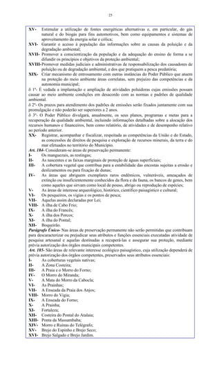 25
XV- Estimular a utilização de fontes energéticas alternativas e, em particular, do gás
natural e do biogás para fins automotivos, bem como equipamentos e sistemas de
aproveitamento da energia solar e cólica;
XVI- Garantir o acesso à população das informações sobre as causas da poluição e da
degradação ambiental;
XVII- Promover a conscientização da população e da adequação do ensino de forma a se
difundir os princípios e objetivos da proteção ambiental;
XVIII-Promover medidas judiciais e administrativas de responsabilização dos causadores de
poluição ou de degradação ambiental, e dos que pratiquem a pesca predatória;
XIX- Criar mecanismo de entrosamento com outras instâncias do Poder Público que atuem
na proteção do meio ambiente áreas correlatas, sem prejuízo das competências e da
autonomia municipal;
 1º- É vedada a implantação e ampliação de atividades poluidoras cujas emissões possam
causar ao meio ambiente condições em desacordo com as normas e padrões de qualidade
ambiental.
 2º- Os prazos para atendimento dos padrões de emissões serão fixados juntamente com sua
promulgação e não poderão ser superiores a 2 anos.
 3º- O Poder Público divulgará, anualmente, os seus planos, programas e metas para a
recuperação da qualidade ambiental, incluindo informações detalhadas sobre a alocação dos
recursos humanos e financeiros, bem como relatório, de atividades e de desempenho relativo
ao período anterior.
XX- Registrar, acompanhar e fiscalizar, respeitada as competências da União e do Estado,
as concessões de direitos de pesquisa e exploração de recursos minerais, da terra e do
mar efetuados no território do Município.
Art. 184- Consideram-se áreas de preservação permanente:
I- Os manguezais, as restingas;
II- As nascentes e as faixas marginais de proteção de águas superficiais;
III- A cobertura vegetal que contribua para a estabilidade das encostas sujeitas a erosão e
deslizamentos ou para fixaçào de dunas;
IV- As áreas que abriguem exemplares raros endêmicos, vulneráveis, ameaçados de
extinção ou insuficientemente conhecidos da flora e da fauna, os bancos de genes, bem
como aqueles que sirvam como local de pouso, abrigo ou reprodução de espécies;
V- As áreas de interesse arqueológico, histórico, científico paisagístico e cultural;
VI- Os pesqueiros, os vigias e os pontos de pesca;
VII- Aquelas assim declaradas por Lei;
VIII- A ilha de Cabo Frio;
IX- A ilha do Francês;
X- A ilha dos Porcos;
XI- A ilha do Pontal;
XII- Boqueirão.
Parágrafo Único- Nas áreas de preservação permanente não serão permitidas que contribuam
para descaracterizar ou prejudicar seus atributos e funções essenciais executadas atividade de
pesquisa artesanal e aquelas destinadas a recuperá-las e assegurar sua proteção, mediante
prévia autorização dos órgãos municipais competentes.
Art. 185- São áreas de relevante interesse ecológico paisagístico, cuja utilização dependerá de
prévia autorização dos órgãos competentes, preservados seus atributos essenciais:
I- As coberturas vegetais nativas;
II- A Zona Costeira;
III- A Praia e o Morro do Forno;
IV- O Morro do Miranda;
V- A Mata do Morro da Cabocla;
VI- As Prainhas;
VII- A Enseada da Praia dos Anjos;
VIII- Morro do Vigia;
IX- A Enseada do Forno;
X- A Prainha;
XI- Fortaleza;
XII- Costeira do Pontal do Atalaia;
XIII- Ponta da Massambaba;
XIV- Morro e Ruínas do Telégrafo;
XV- Brejo do Espinho e Brejo Seco;
XVI- Brejo Salgado e Brejo Jardim.
 