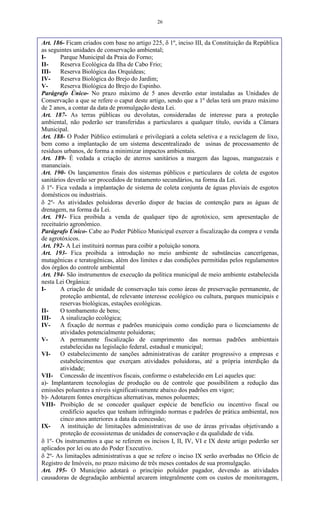 26
Art. 186- Ficam criados com base no artigo 225,  1º, inciso III, da Constituição da República
as seguintes unidades de conservação ambiental;
I- Parque Municipal da Praia do Forno;
II- Reserva Ecológica da Ilha de Cabo Frio;
III- Reserva Biológica das Orquídeas;
IV- Reserva Biológica do Brejo do Jardim;
V- Reserva Biológica do Brejo do Espinho.
Parágrafo Único- No prazo máximo de 5 anos deverão estar instaladas as Unidades de
Conservação a que se refere o caput deste artigo, sendo que a 1º delas terá um prazo máximo
de 2 anos, a contar da data de promulgação desta Lei.
Art. 187- As terras públicas ou devolutas, consideradas de interesse para a proteção
ambiental, não poderão ser transferidas a particulares a qualquer título, ouvida a Câmara
Municipal.
Art. 188- O Poder Público estimulará e privilegiará a coleta seletiva e a reciclagem de lixo,
bem como a implantação de um sistema descentralizado de usinas de processamento de
resíduos urbanos, de forma a minimizar impactos ambientais.
Art. 189- É vedada a criação de aterros sanitários a margem das lagoas, manguezais e
mananciais.
Art. 190- Os lançamentos finais dos sistemas públicos e particulares de coleta de esgotos
sanitários deverão ser procedidos de tratamento secundários, na forma da Lei.
 1º- Fica vedada a implantação de sistema de coleta conjunta de águas pluviais de esgotos
domésticos ou industriais.
 2º- As atividades poluidoras deverão dispor de bacias de contenção para as águas de
drenagem, na forma da Lei.
Art. 191- Fica proibida a venda de qualquer tipo de agrotóxico, sem apresentação de
receituário agronômico.
Parágrafo Único- Cabe ao Poder Público Municipal exercer a fiscalização da compra e venda
de agrotóxicos.
Art. 192- A Lei instituirá normas para coibir a poluição sonora.
Art. 193- Fica proibida a introdução no meio ambiente de substâncias cancerígenas,
mutagênicas e teratogênicas, além dos limites e das condições permitidas pelos regulamentos
dos órgãos do controle ambiental
Art. 194- São instrumentos de execução da política municipal de meio ambiente estabelecida
nesta Lei Orgânica:
I- A criação de unidade de conservação tais como áreas de preservação permanente, de
proteção ambiental, de relevante interesse ecológico ou cultura, parques municipais e
reservas biológicas, estações ecológicas.
II- O tombamento de bens;
III- A sinalização ecológica;
IV- A fixação de normas e padrões municipais como condição para o licenciamento de
atividades potencialmente poluidoras;
V- A permanente fiscalização de cumprimento das normas padrões ambientais
estabelecidas na legislação federal, estadual e municipal;
VI- O estabelecimento de sanções administrativas de caráter progressivo a empresas e
estabelecimentos que exerçam atividades poluidoras, até a própria interdição da
atividade;
VII- Concessão de incentivos fiscais, conforme o estabelecido em Lei aqueles que:
a)- Implantarem tecnologias de produção ou de controle que possibilitem a redução das
emissões poluentes a níveis significativamente abaixo dos padrões em vigor;
b)- Adotarem fontes energéticas alternativas, menos poluentes;
VIII- Proibição de se conceder qualquer espécie de benefício ou incentivo fiscal ou
credifício aqueles que tenham infringindo normas e padrões de prática ambiental, nos
cinco anos anteriores a data da concessão;
IX- A instituição de limitações administrativas de uso de áreas privadas objetivando a
proteção de ecossistemas de unidades de conservação e da qualidade de vida.
 1º- Os instrumentos a que se referem os incisos I, II, IV, VI e IX deste artigo poderão ser
aplicados por lei ou ato do Poder Executivo.
 2º- As limitações administrativas a que se refere o inciso IX serão averbadas no Ofício de
Registro de Imóveis, no prazo máximo de três meses contados de sua promulgação.
Art. 195- O Município adotará o princípio poluídor pagador, devendo as atividades
causadoras de degradação ambiental arcarem integralmente com os custos de monitoragem,
 