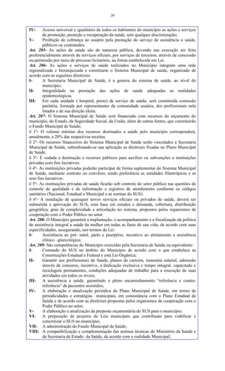 28
IV- Acesso universal e igualitário de todos os habitantes do município as ações e serviços
de promoção, proteção e recuperação da saúde, sem qualquer discriminação;
V- Proibição de cobrança ao usuário pela prestação do serviço de assistência a saúde,
públicos ou contratados.
Art. 205- As ações de saúde são de natureza pública, devendo sua execução ser feita
preferencialmente através de serviços oficiais, por serviços de terceiros, através de concessão
ou permissão por meio de processo licitatório, na forma estabelecida em Lei.
Art. 206- As ações e serviços de saúde realizados no Município integram uma rede
regionalizada e hierarquizada e constituem o Sistema Municipal de saúde, organizado de
acordo com as seguintes diretrizes:
I- A Secretaria Municipal de Saúde, é a gestora do sistema de saúde, ao nível do
município;
II- Integralidade na prestação das ações de saúde adequadas as realidades
epidemiológicas.
III- Em cada unidade ( hospital, posto) de serviço de saúde, será constituída comissão
paritária, formada por representantes da comunidade usuária, dos profissionais nela
lotados e de sua direção eleita.
Art. 207- O Sistema Municipal de Saúde será financiado com recursos do orçamento do
município, do Estado, da Seguridade Social, da União, além de outras fontes, que constituirão
o Fundo Municipal de Saúde;
 1º- O volume mínimo dos recursos destinados a saúde pelo município corresponderá,
anualmente, a 20% das respectivas receitas.
 2º- Os recursos financeiros do Sistema Municipal de Saúde serão vinculados a Secretaria
Municipal de Saúde, subordinando-se sua aplicação as diretrizes fixadas no Plano Municipal
de Saúde.
 3º- É vedada a destinação e recursos públicos para auxílios ou subvenções a instituições
privadas com fins lucrativos.
 4º- As instituições privadas poderão participar de forma suplementar do Sistema Municipal
de Saúde, mediante contrato ou convênio, tendo preferência as entidades filantrópicas e as
sem fins lucrativos.
 5º- As instituições privadas de saúde ficarão sob controle do setor público nas questões de
controle de qualidade e de informação e registros de atendimento conforme os códigos
sanitários (Nacional, Estadual e Municipal e as normas do SUS).
 6º- A instalação de quaisquer novos serviços oficiais ou privados de saúde, deverá ser
submetida a aprovação do SUS, com base em estudos e demanda, cobertura, distribuição
geográfica, grau de complexidade e articulação no sistema, propostos pelos organismos de
cooperação com o Poder Público no setor.
Art. 208- O Município garantirá a implantação, o acompanhamento e a fiscalização da política
de assistência integral a saúde da mulher em todas as fases de sua vida, de acordo com suas
especificidades, assegurando, nos termos da Lei:
I- Assistência ao pré- natal, parto e puerpério, incentivo ao aleitamento e assistência
clínico –ginecológica;
Art. 209- São competências do Município exercidas pela Secretaria de Saúde ou equivalente:
I- Comando do SUS no âmbito do Município de acordo com o que estabelece as
Constituições Estadual e Federal e esta Lei Orgânica;
II- Garantir aos profissionais de Saúde, planos de carreira, isonomia salarial, admissão
através de concurso, incentivo, a dedicação exclusiva e tempo integral, capacitado e
reciclagem permanentes, condições adequadas de trabalho para a execução de suas
atividades em todos os níveis;
III- A assistência a saúde, garantindo o pleno encaminhamento “referência e contra-
referência” de pacientes assistidos;
IV- A elaboração e atualização periódica do Plano Municipal de Saúde, em termo de
periodicidades e estratégias municipais, em consonância com o Plano Estadual de
Saúde e de acordo com as diretrizes propostas pelos organismos de cooperação com o
Poder Público no setor;
V- A elaboração e atualização da proposta orçamentária do SUS para o município;
VI- A proposição de projetos de Leis municipais que contribuam para viabilizar e
concretizar o SUS no município;
VII- A administração do Fundo Municipal de Saúde;
VIII- A compatibilização e complementação das normas técnicas do Ministério da Saúde e
da Secretaria de Estado da Saúde, de acordo com a realidade Municipal;
 