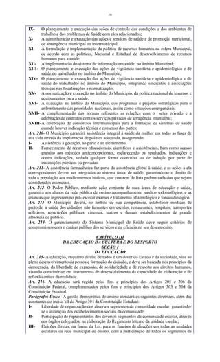 29
IX- O planejamento e execução das ações de controle das condições e dos ambientes de
trabalho e dos problemas de Saúde com eles relacionados;
X- A administração e execução das ações e serviços de saúde e de promoção nutricional,
de abrangência municipal ou intermunicipal;
XI- A formulação e implementação da política de recursos humanos na esfera Municipal,
de acordo com as políticas, Nacional e Estadual de desenvolvimento de recursos
humanos para a saúde.
XII- A implementação do sistema de informação em saúde, no âmbito Municipal;
XIII- O planejamento e execução das ações de vigilância sanitária e epidemiológica e de
saúde do trabalhador no âmbito do Município;
XIV- O planejamento e execução das ações de vigilância sanitária e epidemiológica e de
saúde do trabalhador no âmbito do Município, integrando sindicatos e associações
técnicas nas fiscalizações e normatização;
XV- A normatização e execução no âmbito do Município, da política nacional de insumos e
equipamentos para a saúde;
XVI- A execução, no âmbito do Município, dos programas e projetos estratégicos para o
enfrentamento das prioridades nacionais, assim como situações emergenciais;
XVII- A complementação das normas referentes as relações com o setor privado e a
celebração de contratos com os serviços privados de abragência municipal;
XVIII-A celebração de consórcios intermunicipais para a formação de sistemas de saúde
quando houver indicação técnica e consenso das partes;
Art. 210- O Município garantirá assistência integral à saúde da mulher em todas as fases de
sua vida através da implantação de política adequada, assegurando:
I- Assistência à gestação, ao parto e ao aleitamento:
II- Fornecimento de recursos educacionais, científicos e assistênciais, bem como acesso
gratuito aos métodos anticoncepcionais, esclarecendo os resultados, indicações e
contra indicações, vedada qualquer forma coercitiva ou de indução por parte de
instituições públicas ou privadas.
Art. 211- A assistência farmacêutica faz parte da assistência global à saúde, e as ações a ela
correspondentes devem ser integradas ao sistema único de saúde, garantindo-se o direito de
toda a população aos medicamentos básicos, que constem de lista padronizada dos que sejam
considerados essenciais.
Art. 212- O Poder Público, mediante ação conjunta de suas áreas de educação e saúde,
garantirá aos alunos da rede pública de ensino acompanhamento médico -odontológico, e as
crianças que ingressem no pré- escolar exames e tratamento oftalmológico e fonoaudiológico.
Art. 213- O Município deverá, no âmbito de sua competência, estabelecer medidas de
proteção a saúde dos cidadãos não fumantes em escolas, restaurantes, hospitais, transportes
coletivos, repartições públicas, cinemas, teatros e demais estabelecimentos de grande
afluência de público.
Art. 214- O gerenciamento do Sistema Municipal de Saúde deve seguir critérios de
compromissos com o caráter público dos serviços e da eficácia no seu desempenho.
CAPÍTULO III
DA EDUCAÇÃO DA CULTURA E DO DESPORTO
SEÇÃO I
DA EDUCAÇÃO
Art. 215- A educação, enquanto direito de todos é um dever do Estado e da sociedade, visa ao
pleno desenvolvimento da pessoa e formação do cidadão, e deve ser baseada nos princípios da
democracia, da liberdade de expressão, de solidariedade e de respeito aos direitos humanos,
visando constituir-se em instrumento de desenvolvimento da capacidade de elaboração e de
reflexão crítica da realidade.
Art. 216- A educação será regida pelos fins e princípios dos Artigos 205 e 206 da
Constituição Federal, complementados pelos fins e princípios dos Artigos 303 e 304 da
Constituição Estadual.
Parágrafos Único- A gestão democrática do ensino atenderá as seguintes diretrizes, além das
constantes do inciso VI do Artigo 304 da Constituição Estadual:
I- Liberdade de organização dos diversos segmentos da comunidade escolar, garantindo-
se a utilização dos estabelecimentos sociais da comunidade;
II- Participação de representantes dos diversos segmentos da comunidade escolar, através
dos órgãos colegiados, na elaboração do Regimento Interno da unidade escolar;
III- Eleições diretas, na forma da Lei, para as funções de direções em todas as unidades
escolares da rede municipal de ensino, com a participação de todos os segmentos da
 
