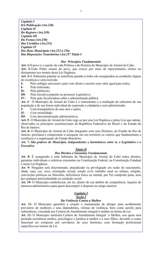 3
Capítulo I
DA Publicação (Art.248)
Capítulo II
Do Registro (Art.249)
Capítulo III
Da Forma (Art.250)
Das Certidões (Art.251)
Capítulo IV
Dos Bens Municipais (Art.252 à 256)
Das Disposições Transitórias (Art.257 Título I
Dos Princípios Fundamentais
Art. 1-O povo é o sujeito da vida Política e da História do Município de Arraial do Cabo.
Art. 2-Todo Poder emana do povo, que exerce por meio de representantes eleitos ou
diretamente nos termos desta Lei Orgânica.
Art. 3-A Soberania popular se manifesta quando a todos são assegurados as condições dignas
de existência e será exercida:
I- Pelo sufrágio universal e pelo voto direto e secreto com valor igual para todos;
I- Pelo referendo;
II- Pelo plebiscito;
III- Pela iniciativa popular no processo Legislativo;
IV- Pela ação fiscalizadora sobre a administração pública.
Art. 4- O Município de Arraial do Cabo é o instrumento e a mediação da soberania de sua
população e de sua forma individual de expressão e cidadania e será administrado:
I- Com transparência de seus atos e ações;
II- Com moralidade;
III- Com descentralização administrativa;
Art. 5- O Município de Arraial do Cabo rege-se por esta Lei Orgânica e pelas Leis que adotar,
observados os princípios constitucionais da República Federativa do Brasil e do Estado do
Rio de Janeiro.
Art. 6- O Município de Arraial do Cabo integrante com seus Distritos, do Estado do Rio de
Janeiro, proclama e compromete a assegurar em seu território os valores que fundamentam a
existência e a organização do Estado Brasileiro.
Art. 7- São poderes do Município, independentes e harmônicos entre si, o Legislativo e o
Executivo.
Título II
Dos Direitos e Garantias Fundamentais
Art. 8- É assegurado a todo habitante do Município de Arraial do Cabo todos direitos,
garantias individuais e coletivas constantes na Constituição Federal, na Constituição Estadual
e nesta Lei Orgânica.
Art. 9- Ninguém será discriminado, prejudicado ou privilegiado em razão do nascimento,
idade, raça, cor, sexo, orientação sexual, estado civil, trabalho rural ou urbano, religião,
convicções políticas ou filosofias, deficiência física ou mental, por Ter cumprido pena, nem
por qualquer particularidade ou condição social.
Art. 10- O Município estabelecerá, em lei, dentro de seu âmbito de competência, sanções de
natureza administrativa para quem descumprir o disposto no artigo anterior.
Capítulo I
Seção I
Da Violência Contra a Mulher
Art. 11- O Município garantirá a criação e manutenção de abrigos para acolhimento
provisório de mulheres e seus dependentes, vítimas de violência, bem como auxílio para
subsistência, vinculada aos Centros de Atendimento integral à mulher na forma da Lei.
Art. 12- O Município instituirá Centros de Atendimento Integral `a Mulher, nos quais será
prestada assistência médica, psicológica e jurídica à mulher e a seus filhos, devendo o corpo
funcional ser composto por servidores do sexo feminino, com formação profissional
específica nos termos da Lei.
 