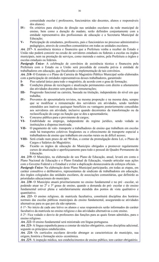 30
comunidade escolar ( professores, funcionários não docentes, alunos e responsáveis
dos alunos).
IV- Os critérios para eleições de direção nas unidades escolares da rede municipal de
ensino, bem como a duração do madato, serão definidos conjuntamente com a
entidade representativa dos profissionais de educação e a Secretaria Municipal de
Educação;
V- Participação de estudantes, professores, pais e funcionários no processo administrativo
pedagógico, através de conselhos comunitários em todas as unidades escolares.
Art. 217- A assistência técnica e financeira que a Prefeitura venha a receber do Estado e
União não poderá consistir na cessão de servidores estaduais ou federais a escolas ou órgãos
municipais, nem na prestação de serviços, como merenda e outros, pela Prefeitura a órgãos e
escolas estaduais ou federais.
Parágrafo Único- A celebração de convênios de assistência técnica e financeira pela
Prefeitura com o Estado ou a União será precedida de consulta prévia à entidade de
trabalhadores em educação, que fiscalizarão a implementação de tais convênios.
Art. 218- O Estatuto e o Plano de Carreira do Magistério Público Municipal serão elaborados
com a participação de entidades representativas desses trabalhadores, garantindo:
I- Piso salarial único para todo o magistério, de acordo com o grau de formação;
II- Condições plenas de reciclagem e atualização permanentes com direito a afastamento
das atividades docentes sem preda das remunerações;
III- Progressão funcional na carreira, baseada na titulação, independente do nível em que
trabalha;
IV- Proventos de aposentadoria revistos, na mesma proporção e na mesma data, sempre
que se modificar a remuneração dos servidores em atividades, sendo também
estendidos aos inativos quaisquer benefícios ou vantagens posteriormente concedidas
aos servidores em atividade, inclusive quando decorrentes da transformação ou da
reclassificação do cargo ou função que se deu a aposentadoria;
V- Concurso público para o provimento de cargos;
VI- Estabilidade no emprego, independente do regime jurídico, sendo vedada as
instituições a dispensa imotivada;
VII- O pagamento de vale- transporte a trabalhadores de ensino que trabalhem em escolas
onde há transportes coletivos freqüentes ou o oferecimento de transporte especial a
trabalhadores de ensino que trabalhem em escolas rurais ou de difícil acesso;
VIII- Será criado num prazo de até 90 dias, a contar da promulgação desta Lei, o Plano de
Cargos e Salários do Magistério;
IX- Ficarão os órgãos de educação do Município obrigados a promover regularmente
cursos de atualização e aperfeiçoamento para todo o pessoal do Quadro Permanente da
Educação.
Art. 219- O Município, na elaboração de seu Plano de Educação, anual, levará em conta o
Plano Nacional de Educação e o Plano Estadual de Educação, visando articular suas ações
com o Governo Federal e o Estadual e evitar a duplicação desnecessária de esforços oficiais.
Parágrafo Único- Na elaboração deste Plano Municipal participarão, em todas as etapas, em
caráter consultivo e deliberativo, representantes de sindicato de trabalhadores em educação,
dos órgãos colegiados das unidades escolares, de associações comunitárias, que definirão as
prioridades educacionais do município.
Art. 220- O Município atuará prioritariamente no ensino fundamental e no pré –escolar, só
podendo atuar no 2º e 3º graus de ensino, quando a demanda do pré- escolar e do ensino
fundamental estiver plena e satisfatoriamente atendida dos pontos de vista qualitativo e
quantitativo.
Art. 221- O ensino religioso, de matrícula facultativa, constituirá disciplina dos horários
normais das escolas públicas municipais do ensino fundamental, assegurando-se atividades
alternativas para os que por ela não optarem.
 1º- No início de cada ano letivo os alunos e seus responsáveis serão informados do caráter
facultativo da matrícula no ensino religioso e das atividades alternativas a este ensino.
 2º- Fica vedado o desvio de professores das funções para as quais foram admitidos, para o
ensino religioso.
Art. 222- O ensino fundamental será ministrado em língua portuguesa.
Art. 223- A língua espanhola passa a constar do núcleo obrigatório, como disciplina adicional,
segundo os princípios estabelecidos.
Art. 224- Os currículos escolares deverão abranger as características do município, sua
origem, história e formação sócio- econômica.
Art. 225- A inspeção médica, nos estabelecimentos de ensino público, tem caráter obrigatório.
 