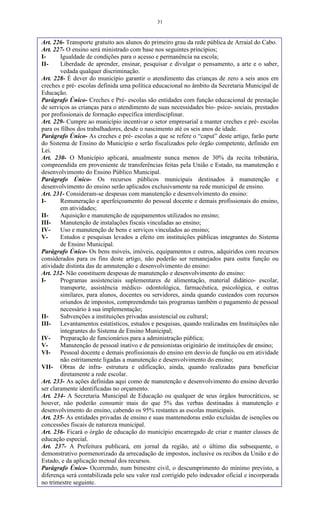 31
Art. 226- Transporte gratuito aos alunos do primeiro grau da rede pública de Arraial do Cabo.
Art. 227- O ensino será ministrado com base nos seguintes princípios;
I- Igualdade de condições para o acesso e permanência na escola;
II- Liberdade de aprender, ensinar, pesquisar e divulgar o pensamento, a arte e o saber,
vedada qualquer discriminação.
Art. 228- É dever do município garantir o atendimento das crianças de zero a seis anos em
creches e pré- escolas definida uma política educacional no âmbito da Secretaria Municipal de
Educação.
Parágrafo Único- Creches e Pré- escolas são entidades com função educacional de prestação
de serviços as crianças para o atendimento de suas necessidades bio- psico- sociais, prestados
por profissionais de formação específica interdisciplinar.
Art. 229- Cumpre ao município incentivar o setor empresarial a manter creches e pré- escolas
para os filhos dos trabalhadores, desde o nascimento até os seis anos de idade.
Parágrafo Único- As creches e pré- escolas a que se refere o “caput” deste artigo, farão parte
do Sistema de Ensino do Município e serão fiscalizados pelo órgão competente, definido em
Lei.
Art. 230- O Município aplicará, anualmente nunca menos de 30% da recita tributária,
compreendida em proveniente de transferências feitas pela União e Estado, na manutenção e
desenvolvimento do Ensino Público Municipal.
Parágrafo Único- Os recursos públicos municipais destinados à manutenção e
desenvolvimento do ensino serão aplicados exclusivamente na rede municipal de ensino.
Art. 231- Consideram-se despesas com manutenção e desenvolvimento do ensino:
I- Remuneração e aperfeiçoamento do pessoal docente e demais profissionais do ensino,
em atividades;
II- Aquisição e manutenção de equipamentos utilizados no ensino;
III- Manutenção de instalações fiscais vinculadas ao ensino;
IV- Uso e manutenção de bens e serviços vinculados ao ensino;
V- Estudos e pesquisas levados a efeito em instituições públicas integrantes do Sistema
de Ensino Municipal.
Parágrafo Único- Os bens móveis, imóveis, equipamentos e outros, adquiridos com recursos
considerados para os fins deste artigo, não poderão ser remanejados para outra função ou
atividade distinta das de amnutenção e desenvolvimento do ensino:
Art. 232- Não constituem despesas de manutenção e desenvolvimento do ensino:
I- Programas assistenciais suplementares de alimentação, material didático- escolar,
transporte, assistência médico- odontológica, farmacêutica, psicológica, e outras
similares, para alunos, docentes ou servidores, ainda quando custeados com recursos
oriundos de impostos, compreendendo tais programas também o pagamento de pessoal
necessário à sua implementação;
II- Subvenções a instituições privadas assistencial ou cultural;
III- Levantamentos estatísticos, estudos e pesquisas, quando realizadas em Instituições não
integrantes do Sistema de Ensino Municipal;
IV- Preparação de funcionários para a administração pública;
V- Manutenção de pessoal inativo e de pensionistas originário de instituições de ensino;
VI- Pessoal docente e demais profissionais do ensino em desvio de função ou em atividade
não estritamente ligadas a manutenção e desenvolvimento do ensino;
VII- Obras de infra- estrutura e edificação, ainda, quando realizadas para beneficiar
diretamente a rede escolar.
Art. 233- As ações definidas aqui como de manutenção e desenvolvimento do ensino deverão
ser claramente identificadas no orçamento.
Art. 234- A Secretaria Municipal de Educação ou qualquer de seus órgãos burocráticos, se
houver, não poderão consumir mais do que 5% das verbas destinadas à manutenção e
desenvolvimento do ensino, cabendo os 95% restantes as escolas municipais.
Art. 235- As entidades privadas de ensino e suas mantenedoras estão excluídas de isenções ou
concessões fiscais de natureza municipal.
Art. 236- Ficará o órgão de educação do município encarregado de criar e manter classes de
educação especial.
Art. 237- A Prefeitura publicará, em jornal da região, até o último dia subsequente, o
demonstrativo pormenorizado da arrecadação de impostos, inclusive os recibos da União e do
Estado, e da aplicação mensal dos recursos.
Parágrafo Único- Ocorrendo, num bimestre civil, o descumprimento do mínimo previsto, a
diferença será contabilizada pelo seu valor real corrigido pelo indexador oficial e incorporada
no trimestre seguinte.
 