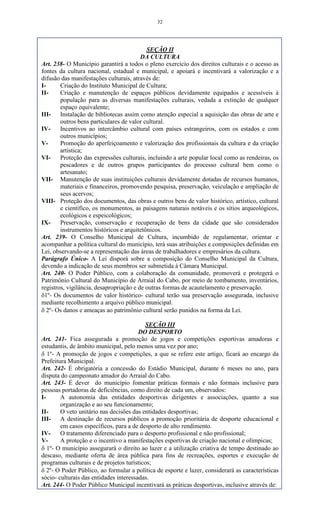 32
SEÇÃO II
DA CULTURA
Art. 238- O Município garantirá a todos o pleno exercício dos direitos culturais e o acesso as
fontes da cultura nacional, estadual e municipal, e apoiará e incentivará a valorização e a
difusão das manifestações culturais, através de:
I- Criação do Instituto Municipal de Cultura;
II- Criação e manutenção de espaços públicos devidamente equipados e acessíveis à
população para as diversas manifestações culturais, vedada a extinção de qualquer
espaço equivalente;
III- Instalação de bibliotecas assim como atenção especial a aquisição das obras de arte e
outros bens particulares de valor cultural.
IV- Incentivos ao intercâmbio cultural com países estrangeiros, com os estados e com
outros municípios;
V- Promoção do aperfeiçoamento e valorização dos profissionais da cultura e da criação
artística;
VI- Proteção das expressões culturais, incluindo a arte popular local como as rendeiras, os
pescadores e de outros grupos participantes do processo cultural bem como o
artesanato;
VII- Manutenção de suas instituições culturais devidamente dotadas de recursos humanos,
materiais e financeiros, promovendo pesquisa, preservação, veiculação e ampliação de
seus acervos;
VIII- Proteção dos documentos, das obras e outros bens de valor histórico, artístico, cultural
e científico, os monumentos, as paisagens naturais notáveis e os sítios arqueológicos,
ecológicos e espeicológicos;
IX- Preservação, conservação e recuperação de bens da cidade que são considerados
instrumentos históricos e arquitetônicos.
Art. 239- O Conselho Municipal de Cultura, incumbido de regulamentar, orientar e
acompanhar a política cultural do município, terá suas atribuições e composições definidas em
Lei, observando-se a representação das áreas de trabalhadores e empresários da cultura.
Parágrafo Único- A Lei disporá sobre a composição do Conselho Municipal da Cultura,
devendo a indicação de seus membros ser submetida à Câmara Municipal.
Art. 240- O Poder Público, com a colaboração da comunidade, promoverá e protegerá o
Patrimônio Cultural do Município de Arraial do Cabo, por meio de tombamento, inventários,
registros, vigilância, desapropriação e de outras formas de acautelamento e preservação.
1º- Os documentos de valor histórico- cultural terão sua preservação assegurada, inclusive
mediante recolhimento a arquivo público municipal.
 2º- Os danos e ameaças ao patrimônio cultural serão punidos na forma da Lei.
SEÇÃO III
DO DESPORTO
Art. 241- Fica assegurada a promoção de jogos e competições esportivas amadoras e
estudantis, de âmbito municipal, pelo menos uma vez por ano;
 1º- A promoção de jogos e competições, a que se refere este artigo, ficará ao encargo da
Prefeitura Municipal.
Art. 242- É obrigatória a concessão do Estádio Municipal, durante 6 meses no ano, para
disputa do campeonato amador do Arraial do Cabo.
Art. 243- É dever do município fomentar práticas formais e não formais inclusive para
pessoas portadoras de deficiências, como direito de cada um, observados:
I- A autonomia das entidades desportivas dirigentes e associações, quanto a sua
organização e ao seu funcionamento;
II- O veto unitário nas decisões das entidades desportivas;
III- A destinação de recursos públicos a promoção prioritária de desporte educacional e
em casos específicos, para a de desporto de alto rendimento.
IV- O tratamento diferenciado para o desporto profissional e não profissional;
V- A proteção e o incentivo a manifestações esportivas de criação nacional e olímpicas;
 1º- O município assegurará o direito ao lazer e a utilização criativa de tempo destinado ao
descaso, mediante oferta de área pública para fins de recreações, esportes e execução de
programas culturais e de projetos turísticos;
 2º- O Poder Público, ao formular a política de esporte e lazer, considerará as características
sócio- culturais das entidades interessadas.
Art. 244- O Poder Público Municipal incentivará as práticas desportivas, inclusive através de:
 