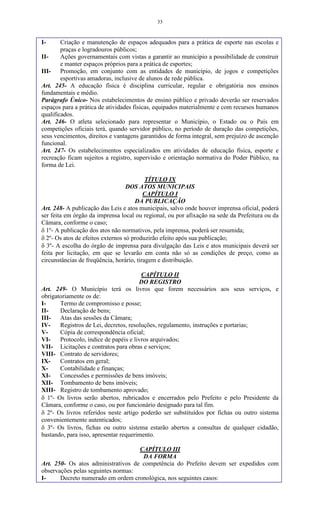 33
I- Criação e manutenção de espaços adequados para a prática de esporte nas escolas e
praças e logradouros públicos;
II- Ações governamentais com vistas a garantir ao município a possibilidade de construir
e manter espaços próprios para a prática de esportes;
III- Promoção, em conjunto com as entidades de município, de jogos e competições
esportivas amadoras, inclusive de alunos de rede pública.
Art. 245- A educação física é disciplina curricular, regular e obrigatória nos ensinos
fundamentais e médio.
Parágrafo Único- Nos estabelecimentos de ensino público e privado deverão ser reservados
espaços para a prática de atividades físicas, equipados materialmente e com recursos humanos
qualificados.
Art. 246- O atleta selecionado para representar o Município, o Estado ou o País em
competições oficiais terá, quando servidor público, no período de duração das competições,
seus vencimentos, direitos e vantagens garantidos de forma integral, sem prejuízo de ascenção
funcional.
Art. 247- Os estabelecimentos especializados em atividades de educação física, esporte e
recreação ficam sujeitos a registro, supervisão e orientação normativa do Poder Público, na
forma de Lei.
TÍTULO IX
DOS ATOS MUNICIPAIS
CAPÍTULO I
DA PUBLICAÇÃO
Art. 248- A publicação das Leis e atos municipais, salvo onde houver imprensa oficial, poderá
ser feita em órgão da imprensa local ou regional, ou por afixação na sede da Prefeitura ou da
Câmara, conforme o caso;
 1º- A publicação dos atos não normativos, pela imprensa, poderá ser resumida;
 2º- Os atos de efeitos externos só produzirão efeito após sua publicação;
 3º- A escolha do órgão de imprensa para divulgação das Leis e atos municipais deverá ser
feita por licitação, em que se levarão em conta não só as condições de preço, como as
circunstâncias de freqüência, horário, tiragem e distribuição.
CAPÍTULO II
DO REGISTRO
Art. 249- O Município terá os livros que forem necessários aos seus serviços, e
obrigatoriamente os de:
I- Termo de compromisso e posse;
II- Declaração de bens;
III- Atas das sessões da Câmara;
IV- Registros de Lei, decretos, resoluções, regulamento, instruções e portarias;
V- Cópia de correspondência oficial;
VI- Protocolo, índice de papéis e livros arquivados;
VII- Licitações e contratos para obras e serviços;
VIII- Contrato de servidores;
IX- Contratos em geral;
X- Contabilidade e finanças;
XI- Concessões e permissões de bens imóveis;
XII- Tombamento de bens imóveis;
XIII- Registro de tombamento aprovado;
 1º- Os livros serão abertos, rubricados e encerrados pelo Prefeito e pelo Presidente da
Câmara, conforme o caso, ou por funcionário designado para tal fim.
 2º- Os livros referidos neste artigo poderão ser substituídos por fichas ou outro sistema
convenientemente autenticados;
 3º- Os livros, fichas ou outro sistema estarão abertos a consultas de qualquer cidadão,
bastando, para isso, apresentar requerimento.
CAPÍTULO III
DA FORMA
Art. 250- Os atos administrativos de competência do Prefeito devem ser expedidos com
observações pelas seguintes normas:
I- Decreto numerado em ordem cronológica, nos seguintes casos:
 