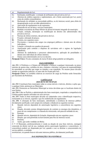 34
a)- Regulamentação de Lei;
b)- Instituição, modificação e extinção de atribuições não privativas de Lei;
c)- Abertura de créditos especiais e suplementares, até o limite autorizado por Lei, assim
como de crédito extraordinários;
d)- Declaração de utilidade ou necessidade pública, ou de interesse social, para efeito de
desapropriação ou de servidão administrativa;
e)- Aprovação de regulamento ou de regimento;
f)- Permissão de uso de bens e serviços municipais;
g)- Medidas executórias do Plano Diretor de desenvolvimento integrado do município;
h)- Criação, extinção, declaração ou modificação de direitos dos administrados não
privativos de Lei;
i)- Normas de efeitos externos, não privativos de Lei;
j)- Fixação e alteração de preços;
II- Portaria, nos seguintes casos:
a)- Provimento e vacância dos cargos (ou empregos) públicos e demais atos de efeitos
individuais;
b)- Lotação e relotação nos quadros do pessoal;
c)- Autorização para contrato e dispensa de servidores sob o regime da legislação
trabalhista;
d)- Abertura de sindicâncias e processos administrativos, aplicação de penalidades e
demais atos individuais de efeitos internos;
e)- Outros casos determinados em Lei ou decreto;
Parágrafo Único- Os atos constantes do inciso II deste artigo poderão ser delegados.
DAS CERTIDÕES
Art. 251- A Prefeitura e a Câmara são obrigadas a fornecer a qualquer interessado, no prazo
máximo de quinze dias, certidões de atos, contratos e decisões, sob pena de responsabilidade
da autoridade ou servidor que negar ou retardar a sua expedição. No mesmo prazo deverão
atender as requisições judiciais, se outro não for fixado pelo Juiz.
Parágrafo Único- As certidões relativas ao exercício do cargo de Prefeito serão fornecidos
por Secretário da Prefeitura.
CAPÍTULO IV
DOS BENS MUNICIPAIS
Art. 252- Constituem bens municipais todas as coisas móveis e imóveis, direitos e ações que,
a qualquer título, pertencem ao Município.
Art. 253- Pertencem ao Patrimônio Municipal as terras devolutas que se localizam dentro de
seus limites.
Art. 254- Cabe ao Prefeito a administração dos bens municipais, respeitada a competência da
Câmara quanto aqueles utilizados em seus serviços.
Art. 255- Todos os bens municipais deverão ser cadastrados com a identificação respectiva,
numerando-se os móveis, segundo o que for estabelecido em regulamento.
Art. 256- A alienação de bens municipais, subordinada a existência de interesse público
devidamente justificada e será sempre de avaliação e obedecerá as seguintes normas:
I- Quando imóveis dependerá de autorização legislativa e concorrência nos seguintes
casos:
a)- Doação, devendo constar obrigatoriamente do contrato os encargos dos donatários, o
prazo de seu cumprimento e a cláusula de retrocessão, sob pena de nulidade do ato;
b)- Permuta;
II- Quando móveis, dependerá de licitação, dispensada esta nos seguintes casos:
a)- Doação, que será permitida exclusivamente para fins de interesse social;
b)- Permuta;
c)- Ações, que serão vendidas em Bolsa.
 1º- O Município, preferencialmente à venda ou doação de seus bens imóveis, outorgará
concessão de direito real de uso, mediante prévia autorização legislativa e concorrência. A
concorrência poderá ser dispensada por Lei, quando o uso se destinar a concessionária de
serviço público, a entidade
assistenciais, ou quando houver relevante interesse público, devidamente justificado.
DAS DISPOSIÇÕES TRANSITÓRIAS
 